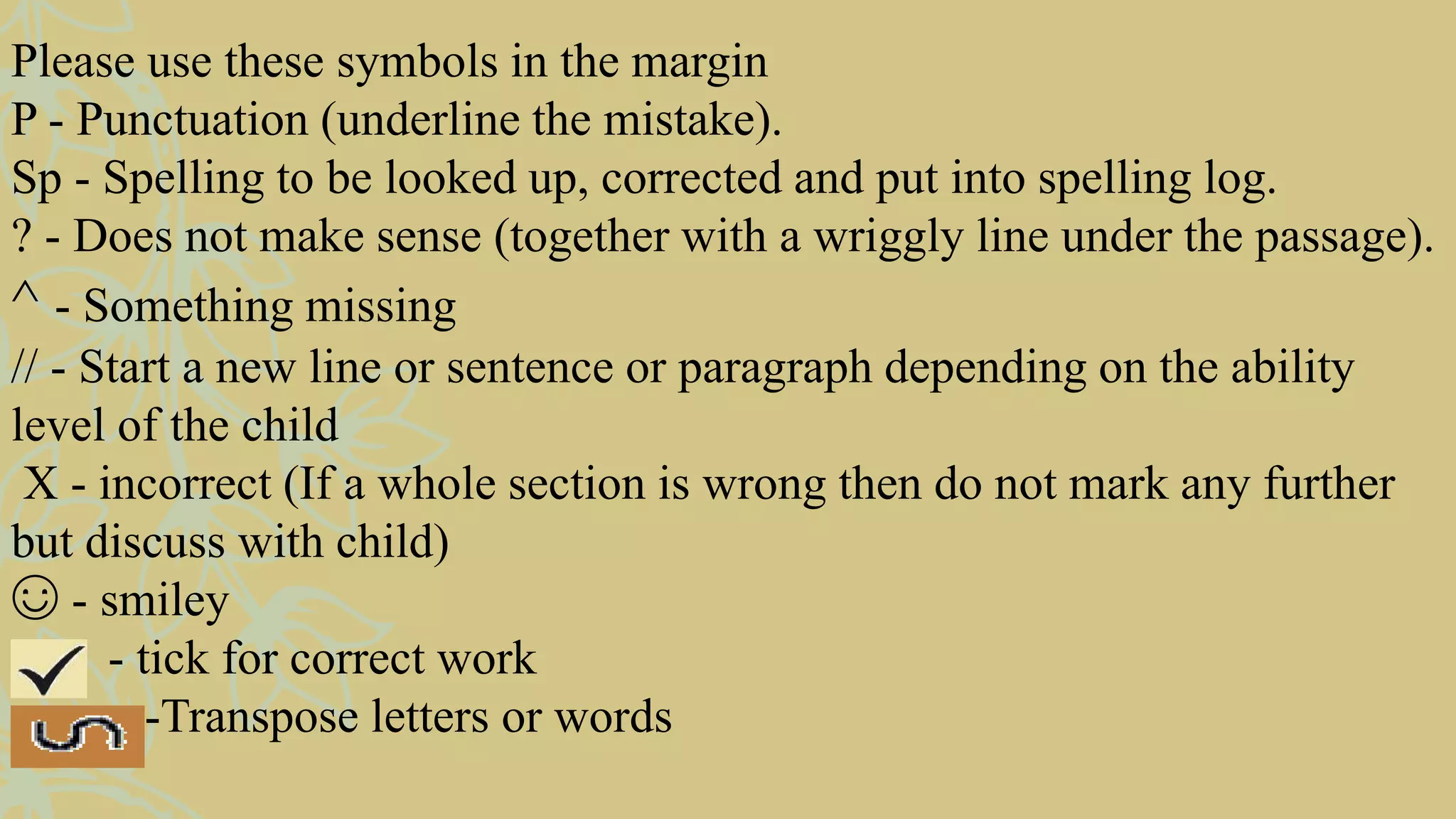 Please use these symbols in the margin
P - Punctuation (underline the mistake).
Sp - Spelling to be looked up, corrected and put into spelling log.
? - Does not make sense (together with a wriggly line under the passage).
^ - Something missing
// - Start a new line or sentence or paragraph depending on the ability
level of the child
X - incorrect (If a whole section is wrong then do not mark any further
but discuss with child)
☺ - smiley
- tick for correct work
-Transpose letters or words
 