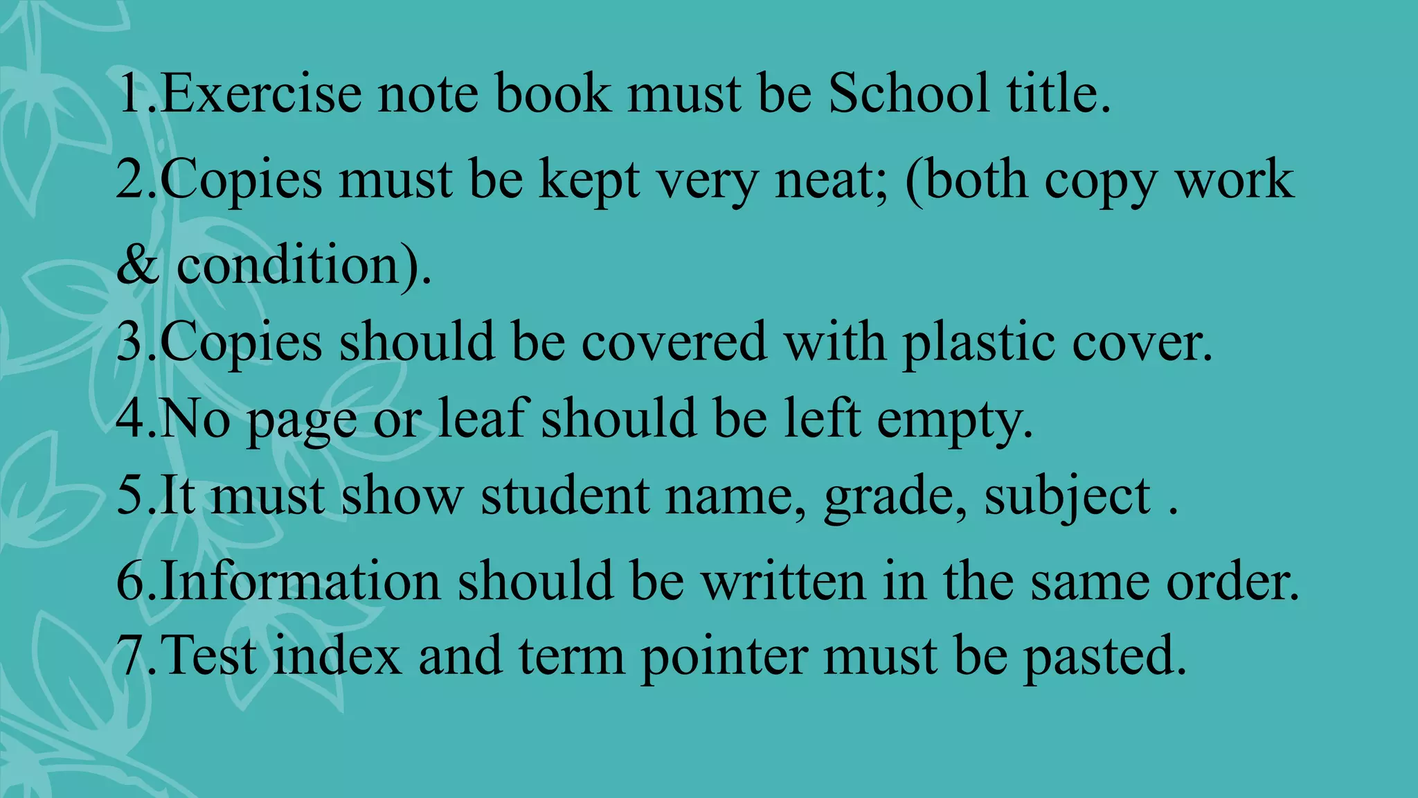1.Exercise note book must be School title.
2.Copies must be kept very neat; (both copy work
& condition).
3.Copies should be covered with plastic cover.
4.No page or leaf should be left empty.
5.It must show student name, grade, subject .
6.Information should be written in the same order.
7.Test index and term pointer must be pasted.
 