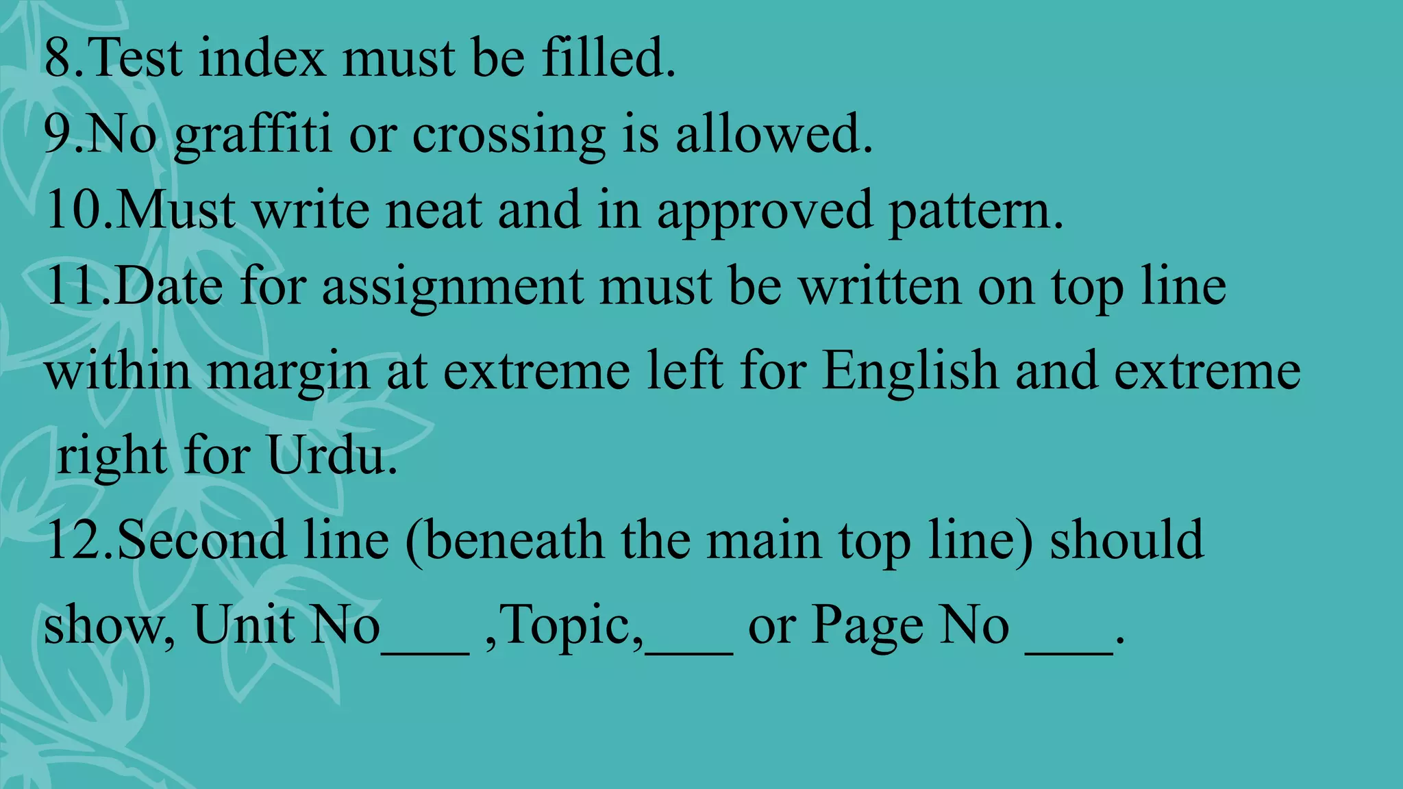 8.Test index must be filled.
9.No graffiti or crossing is allowed.
10.Must write neat and in approved pattern.
11.Date for assignment must be written on top line
within margin at extreme left for English and extreme
right for Urdu.
12.Second line (beneath the main top line) should
show, Unit No___ ,Topic,___ or Page No ___.
 