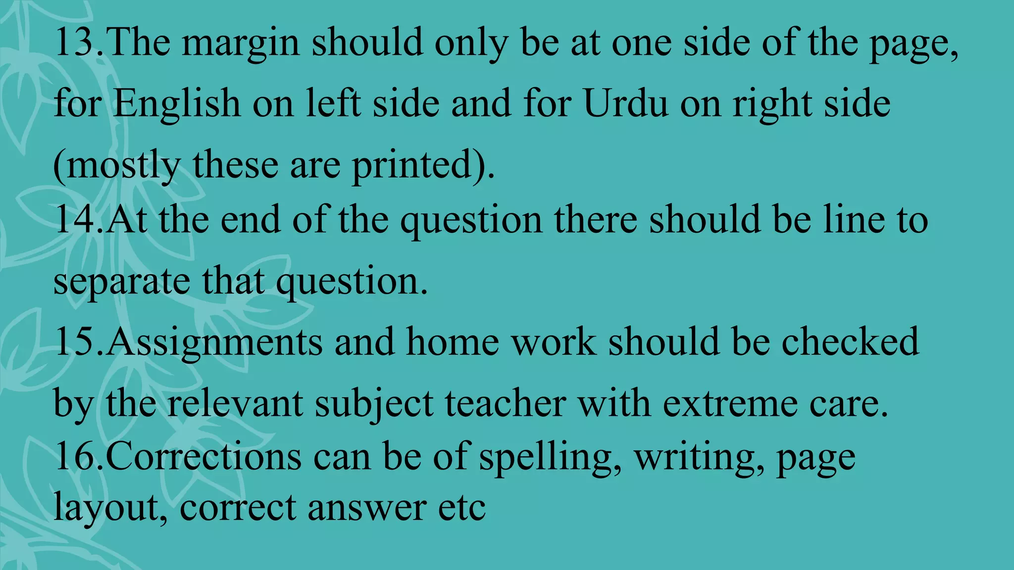 13.The margin should only be at one side of the page,
for English on left side and for Urdu on right side
(mostly these are printed).
14.At the end of the question there should be line to
separate that question.
15.Assignments and home work should be checked
by the relevant subject teacher with extreme care.
16.Corrections can be of spelling, writing, page
layout, correct answer etc
 