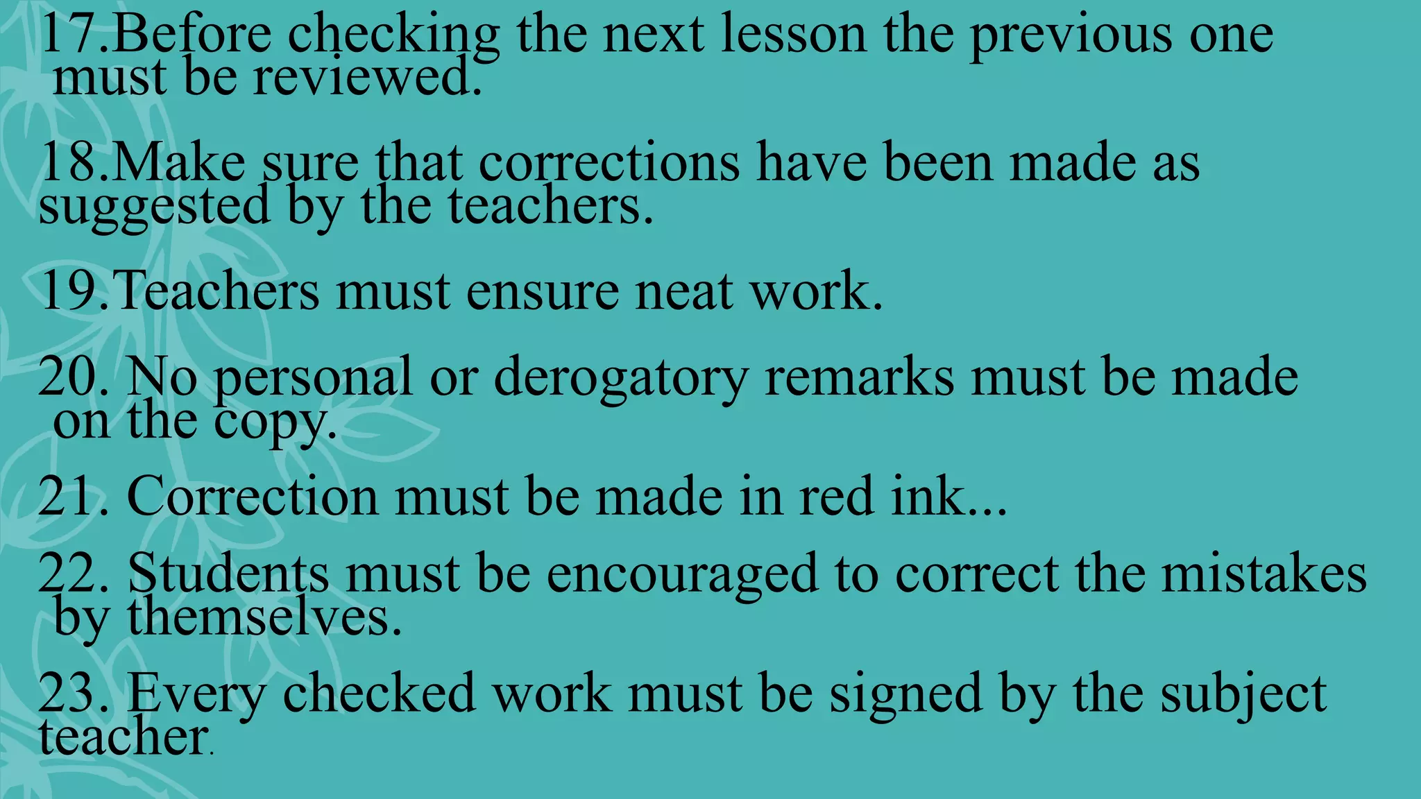 17.Before checking the next lesson the previous one
must be reviewed.
18.Make sure that corrections have been made as
suggested by the teachers.
19.Teachers must ensure neat work.
20. No personal or derogatory remarks must be made
on the copy.
21. Correction must be made in red ink...
22. Students must be encouraged to correct the mistakes
by themselves.
23. Every checked work must be signed by the subject
teacher.
 