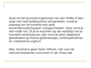 Als je na het journaal ongestoord van een thriller of een soap met veel liefdesscènes wilt genieten, wordt je pakweg om het kwartier een serie reclameboodschappen voorgeschoteld.  Daar word je niet vrolijk van.  Nee, reclame is geen feest. Althans, niet voor de nietsvermoedende consument in zijn Vinex-wijk.   