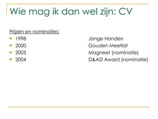 Wie mag ik dan wel zijn: CV Prijzen en nominaties: 1998 Jonge Honden 2000 Gouden Meetlat 2003 Magneet (nominatie) 2004 D&AD Award (nominatie) 