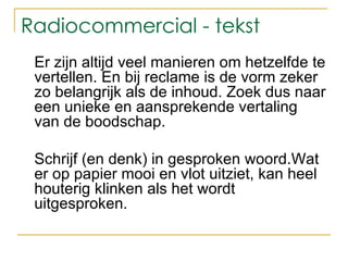 Radiocommercial - tekst Er zijn altijd veel manieren om hetzelfde te vertellen. En bij reclame is de vorm zeker zo belangrijk als de inhoud. Zoek dus naar een unieke en aansprekende vertaling van de boodschap. Schrijf (en denk) in gesproken woord. Wat er op papier mooi en vlot uitziet, kan heel houterig klinken als het wordt uitgesproken.  