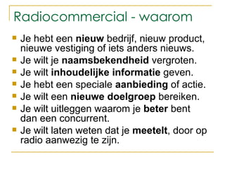Radiocommercial - waarom Je hebt een  nieuw  bedrijf, nieuw product, nieuwe vestiging of iets anders nieuws. Je wilt je  naamsbekendheid  vergroten. Je wilt  inhoudelijke informatie  geven. Je hebt een speciale  aanbieding  of actie. Je wilt een  nieuwe doelgroep  bereiken. Je wilt uitleggen waarom je  beter  bent dan een concurrent. Je wilt laten weten dat je  meetelt , door op radio aanwezig te zijn. 