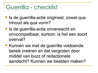 Guerrilla - checklist Is de guerrilla-actie origineel, zowel qua inhoud als qua vorm?  Is de guerrilla-actie onverwacht en onvoorspelbaar, kortom: is het een soort overval? Kunnen we met de guerrilla voldoende bereik creëren en dat vergroten door middel van buzz of redactionele aandacht? Kunnen we beelden maken?  