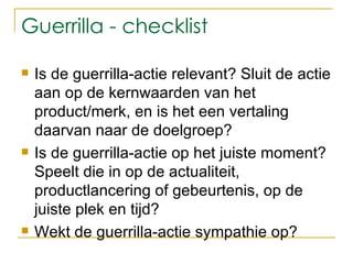 Guerrilla - checklist Is de guerrilla-actie relevant? Sluit de actie aan op de kernwaarden van het product/merk, en is het een vertaling daarvan naar de doelgroep?  Is de guerrilla-actie op het juiste moment? Speelt die in op de actualiteit, productlancering of gebeurtenis, op de juiste plek en tijd?  Wekt de guerrilla-actie sympathie op?  