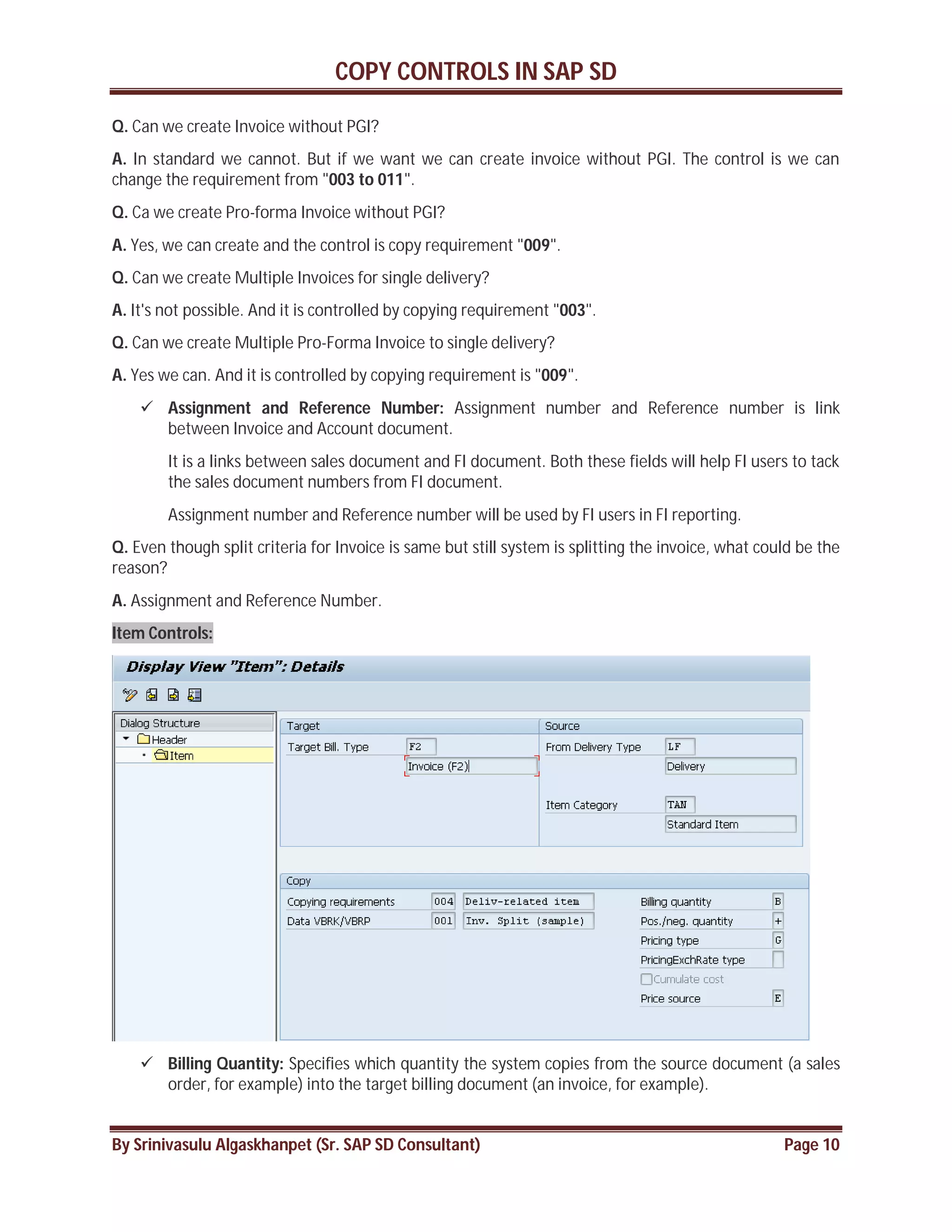COPY CONTROLS IN SAP SD
By Srinivasulu Algaskhanpet (Sr. SAP SD Consultant) Page 10
Q. Can we create Invoice without PGI?
A. In standard we cannot. But if we want we can create invoice without PGI. The control is we can
change the requirement from "003 to 011".
Q. Ca we create Pro-forma Invoice without PGI?
A. Yes, we can create and the control is copy requirement "009".
Q. Can we create Multiple Invoices for single delivery?
A. It's not possible. And it is controlled by copying requirement "003".
Q. Can we create Multiple Pro-Forma Invoice to single delivery?
A. Yes we can. And it is controlled by copying requirement is "009".
 Assignment and Reference Number: Assignment number and Reference number is link
between Invoice and Account document.
It is a links between sales document and FI document. Both these fields will help FI users to tack
the sales document numbers from FI document.
Assignment number and Reference number will be used by FI users in FI reporting.
Q. Even though split criteria for Invoice is same but still system is splitting the invoice, what could be the
reason?
A. Assignment and Reference Number.
Item Controls:
 Billing Quantity: Specifies which quantity the system copies from the source document (a sales
order, for example) into the target billing document (an invoice, for example).
 