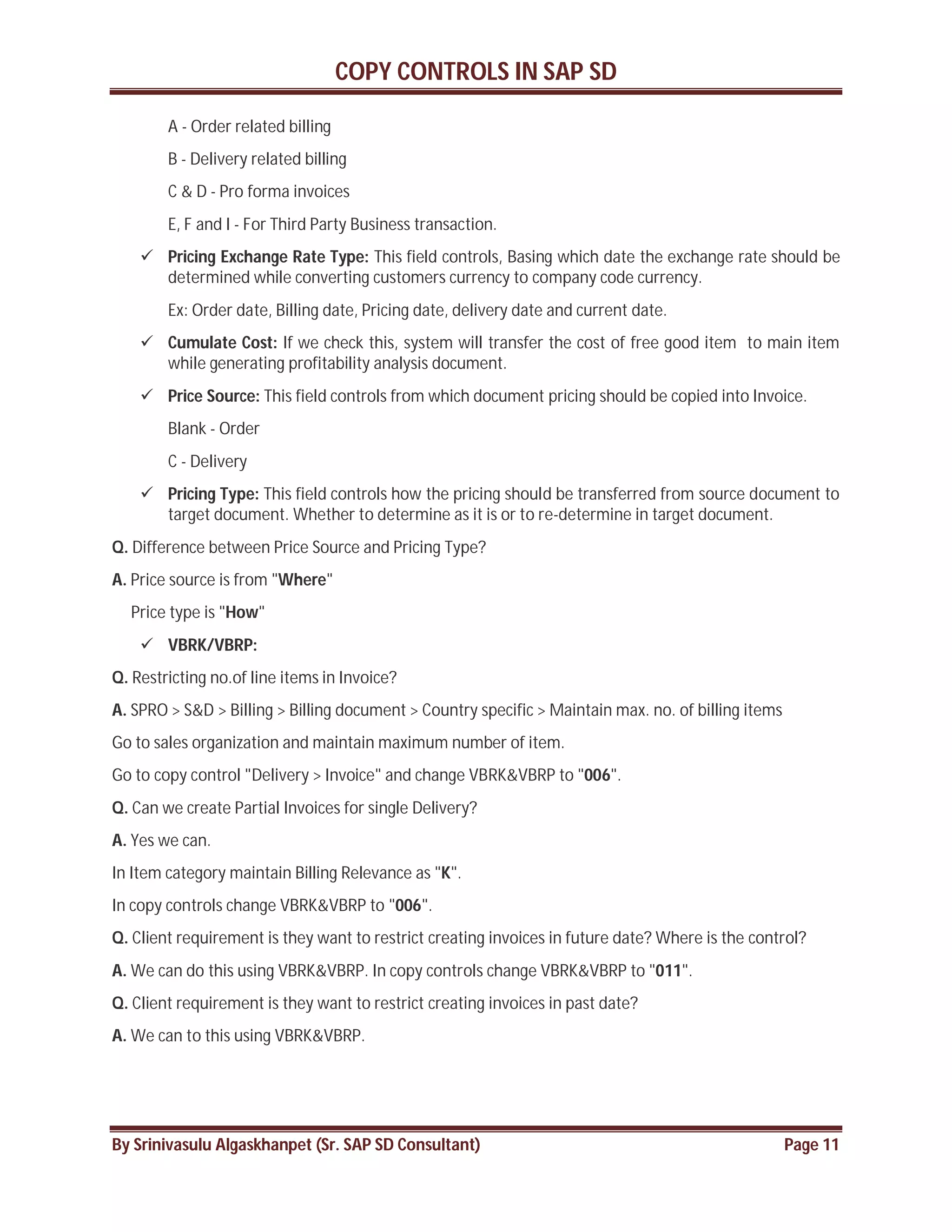 COPY CONTROLS IN SAP SD
By Srinivasulu Algaskhanpet (Sr. SAP SD Consultant) Page 11
A - Order related billing
B - Delivery related billing
C & D - Pro forma invoices
E, F and I - For Third Party Business transaction.
 Pricing Exchange Rate Type: This field controls, Basing which date the exchange rate should be
determined while converting customers currency to company code currency.
Ex: Order date, Billing date, Pricing date, delivery date and current date.
 Cumulate Cost: If we check this, system will transfer the cost of free good item to main item
while generating profitability analysis document.
 Price Source: This field controls from which document pricing should be copied into Invoice.
Blank - Order
C - Delivery
 Pricing Type: This field controls how the pricing should be transferred from source document to
target document. Whether to determine as it is or to re-determine in target document.
Q. Difference between Price Source and Pricing Type?
A. Price source is from "Where"
Price type is "How"
 VBRK/VBRP:
Q. Restricting no.of line items in Invoice?
A. SPRO > S&D > Billing > Billing document > Country specific > Maintain max. no. of billing items
Go to sales organization and maintain maximum number of item.
Go to copy control "Delivery > Invoice" and change VBRK&VBRP to "006".
Q. Can we create Partial Invoices for single Delivery?
A. Yes we can.
In Item category maintain Billing Relevance as "K".
In copy controls change VBRK&VBRP to "006".
Q. Client requirement is they want to restrict creating invoices in future date? Where is the control?
A. We can do this using VBRK&VBRP. In copy controls change VBRK&VBRP to "011".
Q. Client requirement is they want to restrict creating invoices in past date?
A. We can to this using VBRK&VBRP.
 