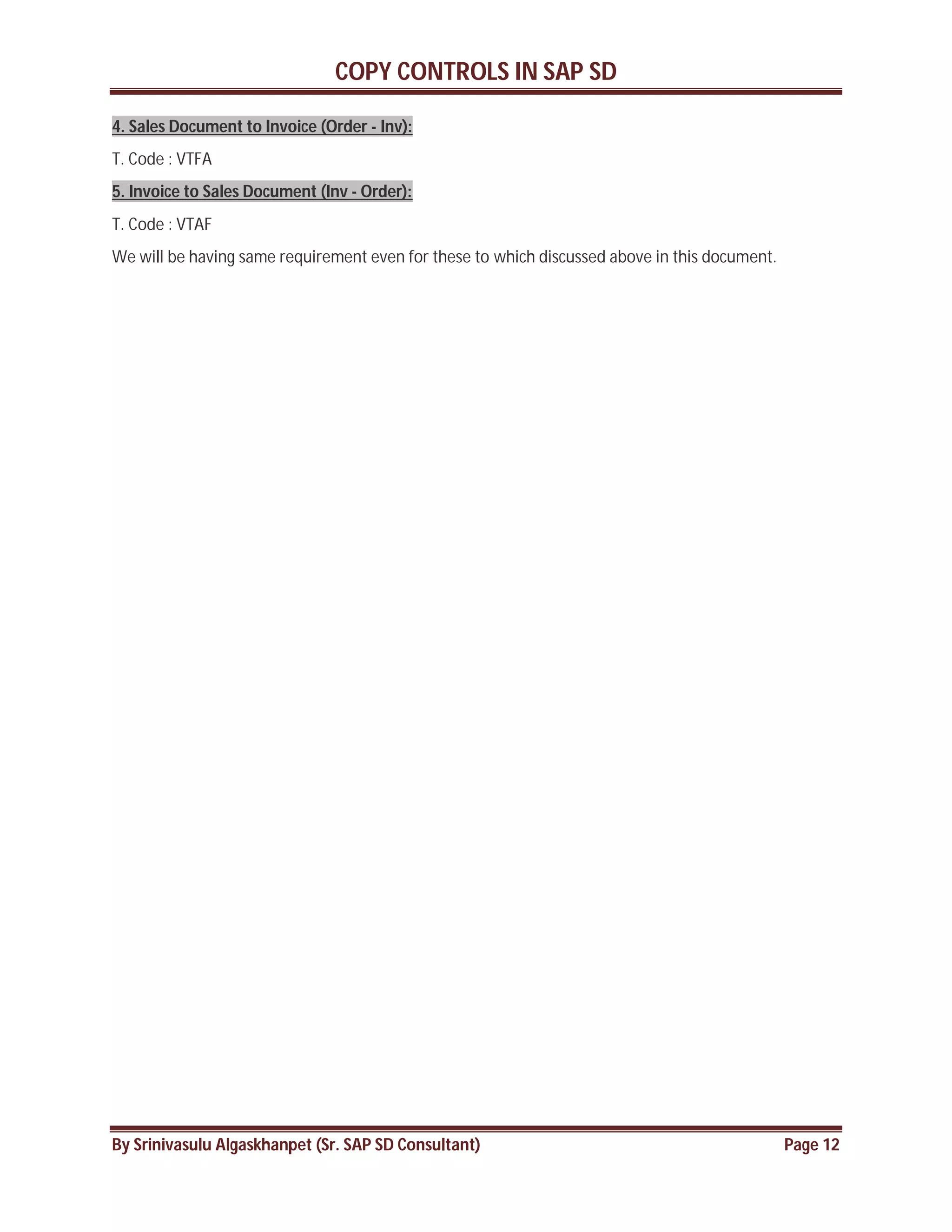 COPY CONTROLS IN SAP SD
By Srinivasulu Algaskhanpet (Sr. SAP SD Consultant) Page 12
4. Sales Document to Invoice (Order - Inv):
T. Code : VTFA
5. Invoice to Sales Document (Inv - Order):
T. Code : VTAF
We will be having same requirement even for these to which discussed above in this document.
 