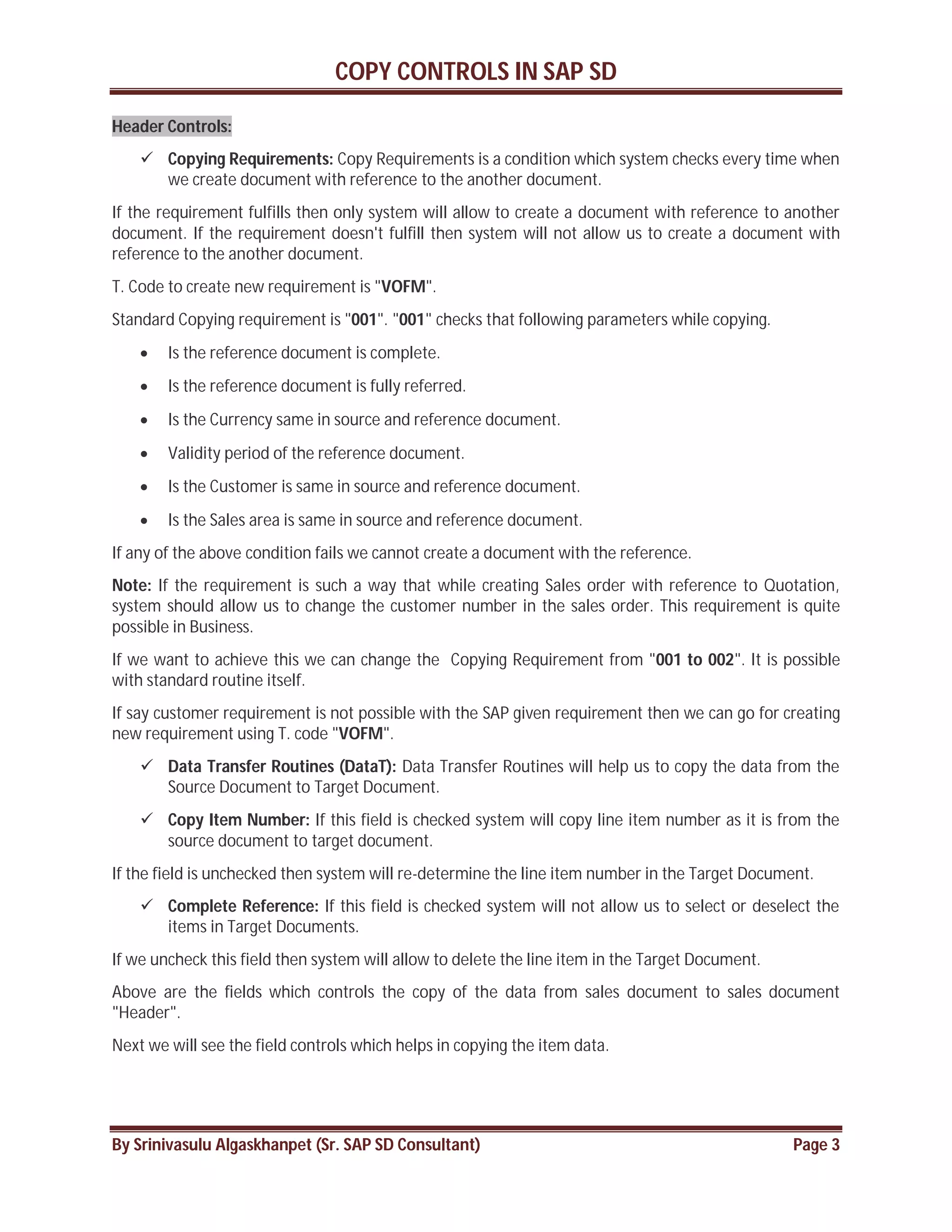 COPY CONTROLS IN SAP SD
By Srinivasulu Algaskhanpet (Sr. SAP SD Consultant) Page 3
Header Controls:
 Copying Requirements: Copy Requirements is a condition which system checks every time when
we create document with reference to the another document.
If the requirement fulfills then only system will allow to create a document with reference to another
document. If the requirement doesn't fulfill then system will not allow us to create a document with
reference to the another document.
T. Code to create new requirement is "VOFM".
Standard Copying requirement is "001". "001" checks that following parameters while copying.
 Is the reference document is complete.
 Is the reference document is fully referred.
 Is the Currency same in source and reference document.
 Validity period of the reference document.
 Is the Customer is same in source and reference document.
 Is the Sales area is same in source and reference document.
If any of the above condition fails we cannot create a document with the reference.
Note: If the requirement is such a way that while creating Sales order with reference to Quotation,
system should allow us to change the customer number in the sales order. This requirement is quite
possible in Business.
If we want to achieve this we can change the Copying Requirement from "001 to 002". It is possible
with standard routine itself.
If say customer requirement is not possible with the SAP given requirement then we can go for creating
new requirement using T. code "VOFM".
 Data Transfer Routines (DataT): Data Transfer Routines will help us to copy the data from the
Source Document to Target Document.
 Copy Item Number: If this field is checked system will copy line item number as it is from the
source document to target document.
If the field is unchecked then system will re-determine the line item number in the Target Document.
 Complete Reference: If this field is checked system will not allow us to select or deselect the
items in Target Documents.
If we uncheck this field then system will allow to delete the line item in the Target Document.
Above are the fields which controls the copy of the data from sales document to sales document
"Header".
Next we will see the field controls which helps in copying the item data.
 
