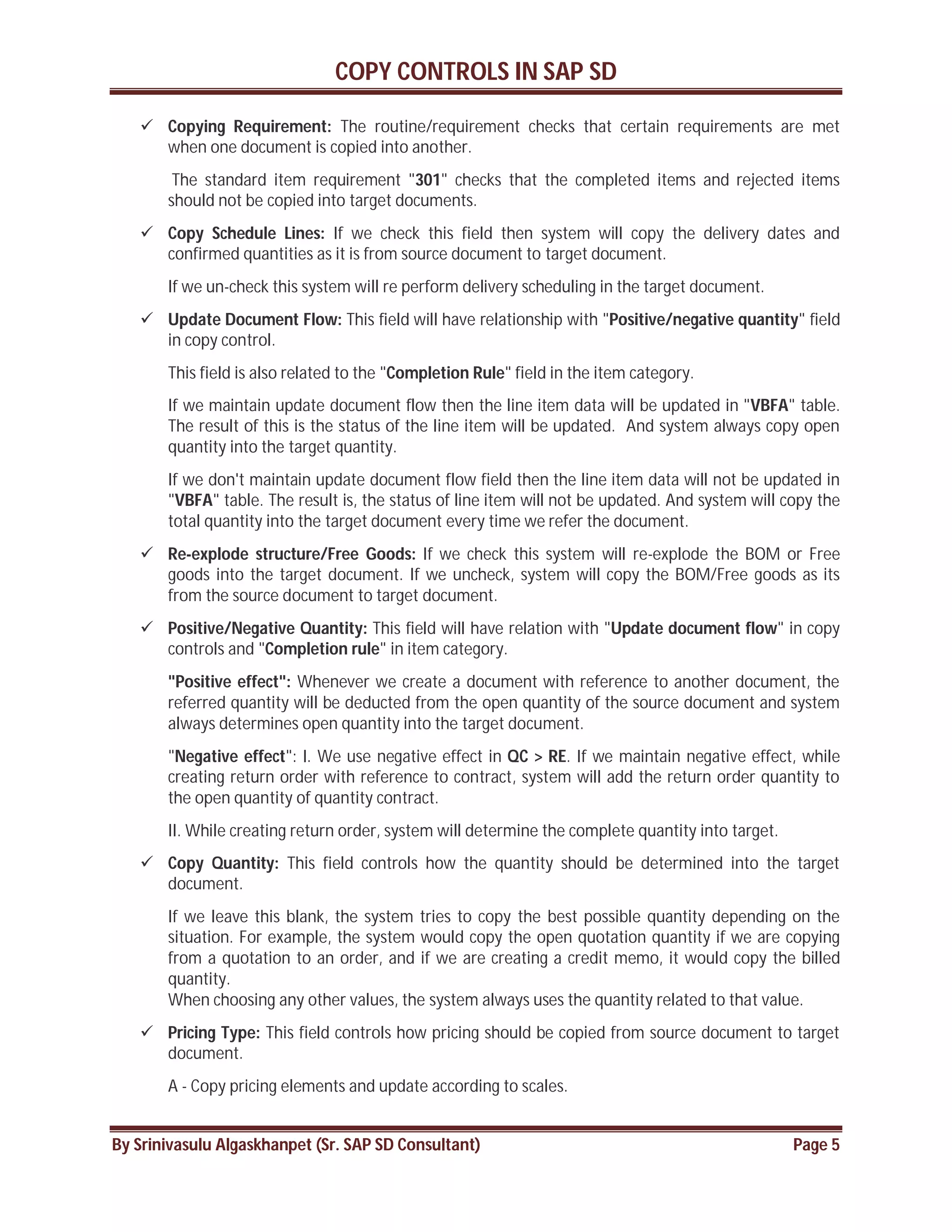 COPY CONTROLS IN SAP SD
By Srinivasulu Algaskhanpet (Sr. SAP SD Consultant) Page 5
 Copying Requirement: The routine/requirement checks that certain requirements are met
when one document is copied into another.
The standard item requirement "301" checks that the completed items and rejected items
should not be copied into target documents.
 Copy Schedule Lines: If we check this field then system will copy the delivery dates and
confirmed quantities as it is from source document to target document.
If we un-check this system will re perform delivery scheduling in the target document.
 Update Document Flow: This field will have relationship with "Positive/negative quantity" field
in copy control.
This field is also related to the "Completion Rule" field in the item category.
If we maintain update document flow then the line item data will be updated in "VBFA" table.
The result of this is the status of the line item will be updated. And system always copy open
quantity into the target quantity.
If we don't maintain update document flow field then the line item data will not be updated in
"VBFA" table. The result is, the status of line item will not be updated. And system will copy the
total quantity into the target document every time we refer the document.
 Re-explode structure/Free Goods: If we check this system will re-explode the BOM or Free
goods into the target document. If we uncheck, system will copy the BOM/Free goods as its
from the source document to target document.
 Positive/Negative Quantity: This field will have relation with "Update document flow" in copy
controls and "Completion rule" in item category.
"Positive effect": Whenever we create a document with reference to another document, the
referred quantity will be deducted from the open quantity of the source document and system
always determines open quantity into the target document.
"Negative effect": I. We use negative effect in QC > RE. If we maintain negative effect, while
creating return order with reference to contract, system will add the return order quantity to
the open quantity of quantity contract.
II. While creating return order, system will determine the complete quantity into target.
 Copy Quantity: This field controls how the quantity should be determined into the target
document.
If we leave this blank, the system tries to copy the best possible quantity depending on the
situation. For example, the system would copy the open quotation quantity if we are copying
from a quotation to an order, and if we are creating a credit memo, it would copy the billed
quantity.
When choosing any other values, the system always uses the quantity related to that value.
 Pricing Type: This field controls how pricing should be copied from source document to target
document.
A - Copy pricing elements and update according to scales.
 