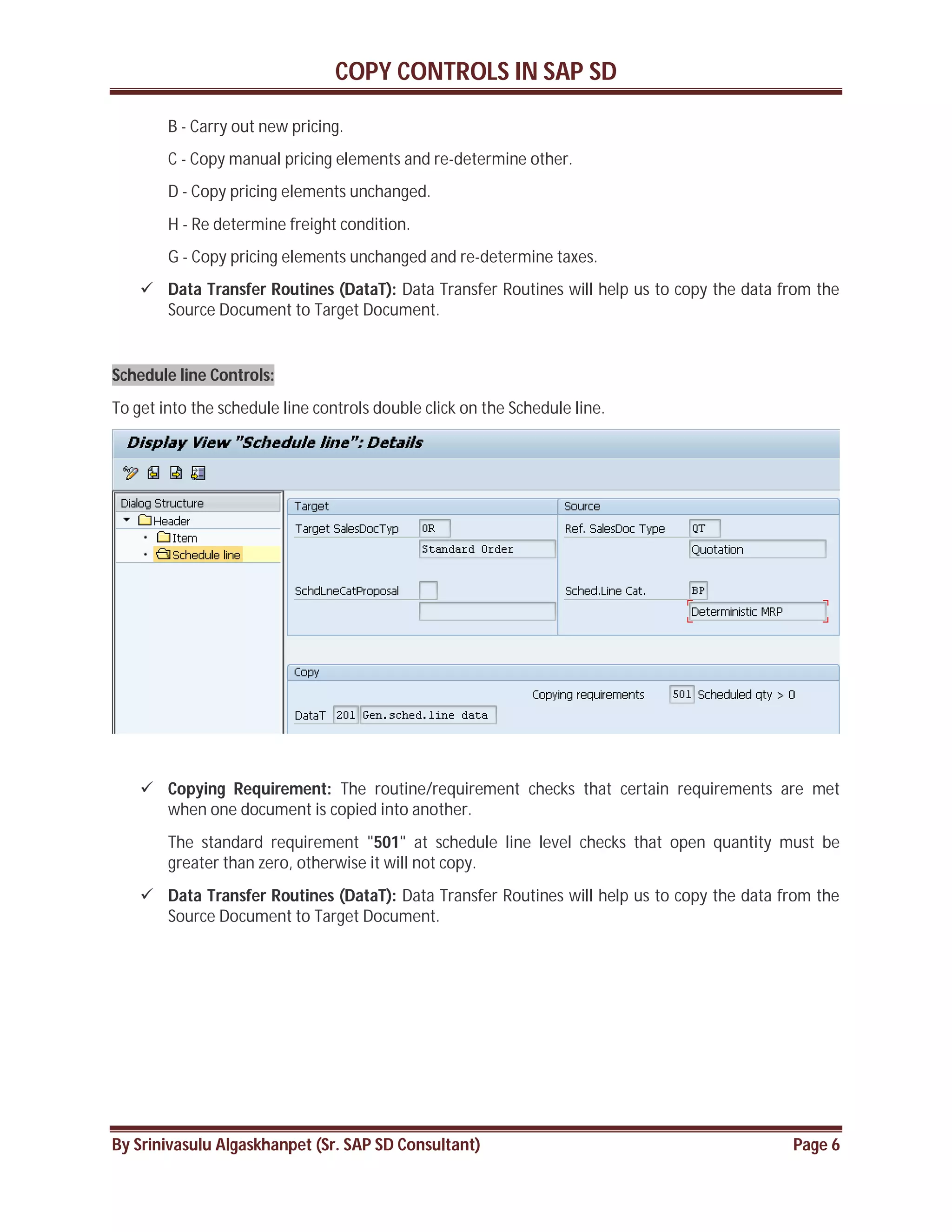 COPY CONTROLS IN SAP SD
By Srinivasulu Algaskhanpet (Sr. SAP SD Consultant) Page 6
B - Carry out new pricing.
C - Copy manual pricing elements and re-determine other.
D - Copy pricing elements unchanged.
H - Re determine freight condition.
G - Copy pricing elements unchanged and re-determine taxes.
 Data Transfer Routines (DataT): Data Transfer Routines will help us to copy the data from the
Source Document to Target Document.
Schedule line Controls:
To get into the schedule line controls double click on the Schedule line.
 Copying Requirement: The routine/requirement checks that certain requirements are met
when one document is copied into another.
The standard requirement "501" at schedule line level checks that open quantity must be
greater than zero, otherwise it will not copy.
 Data Transfer Routines (DataT): Data Transfer Routines will help us to copy the data from the
Source Document to Target Document.
 