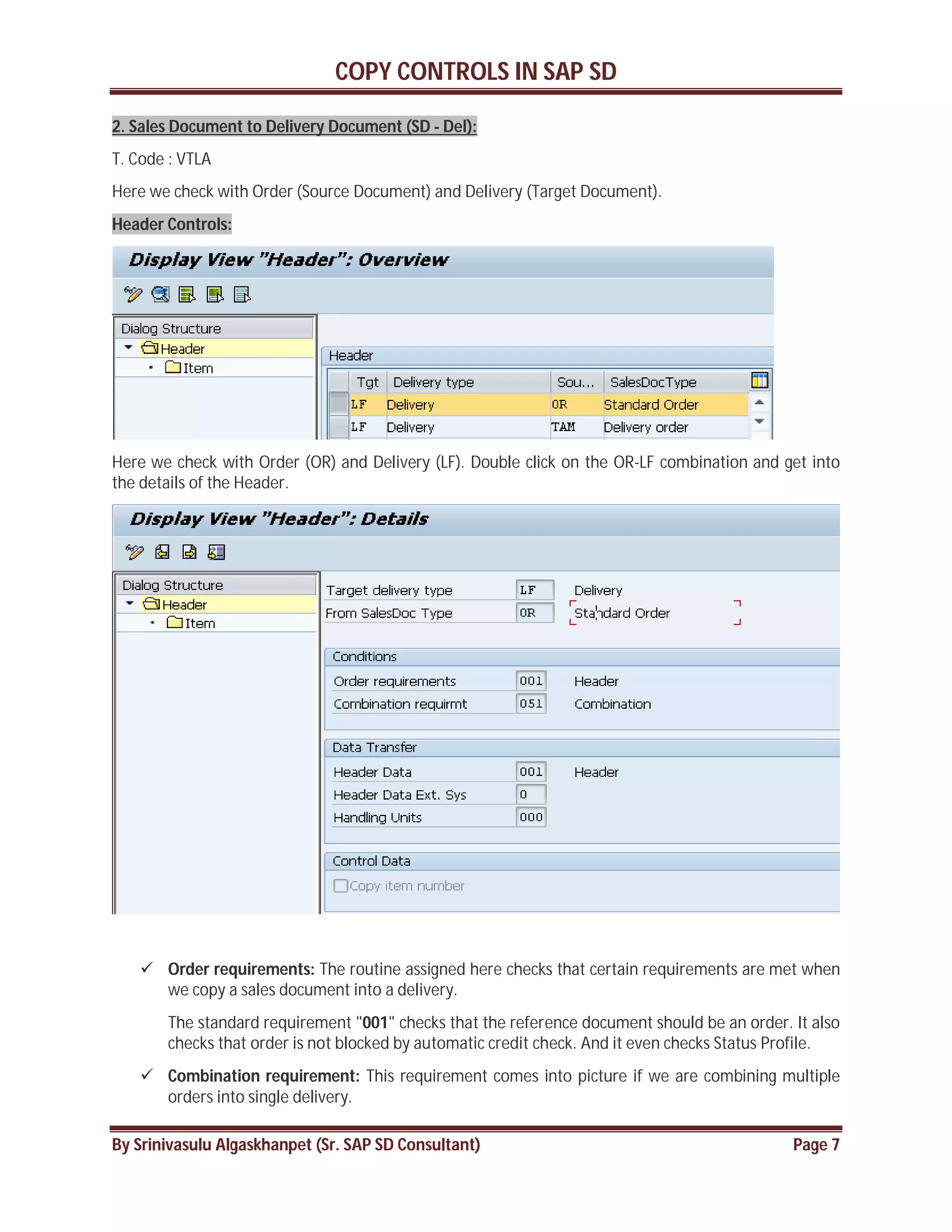 COPY CONTROLS IN SAP SD
By Srinivasulu Algaskhanpet (Sr. SAP SD Consultant) Page 7
2. Sales Document to Delivery Document (SD - Del):
T. Code : VTLA
Here we check with Order (Source Document) and Delivery (Target Document).
Header Controls:
Here we check with Order (OR) and Delivery (LF). Double click on the OR-LF combination and get into
the details of the Header.
 Order requirements: The routine assigned here checks that certain requirements are met when
we copy a sales document into a delivery.
The standard requirement "001" checks that the reference document should be an order. It also
checks that order is not blocked by automatic credit check. And it even checks Status Profile.
 Combination requirement: This requirement comes into picture if we are combining multiple
orders into single delivery.
 