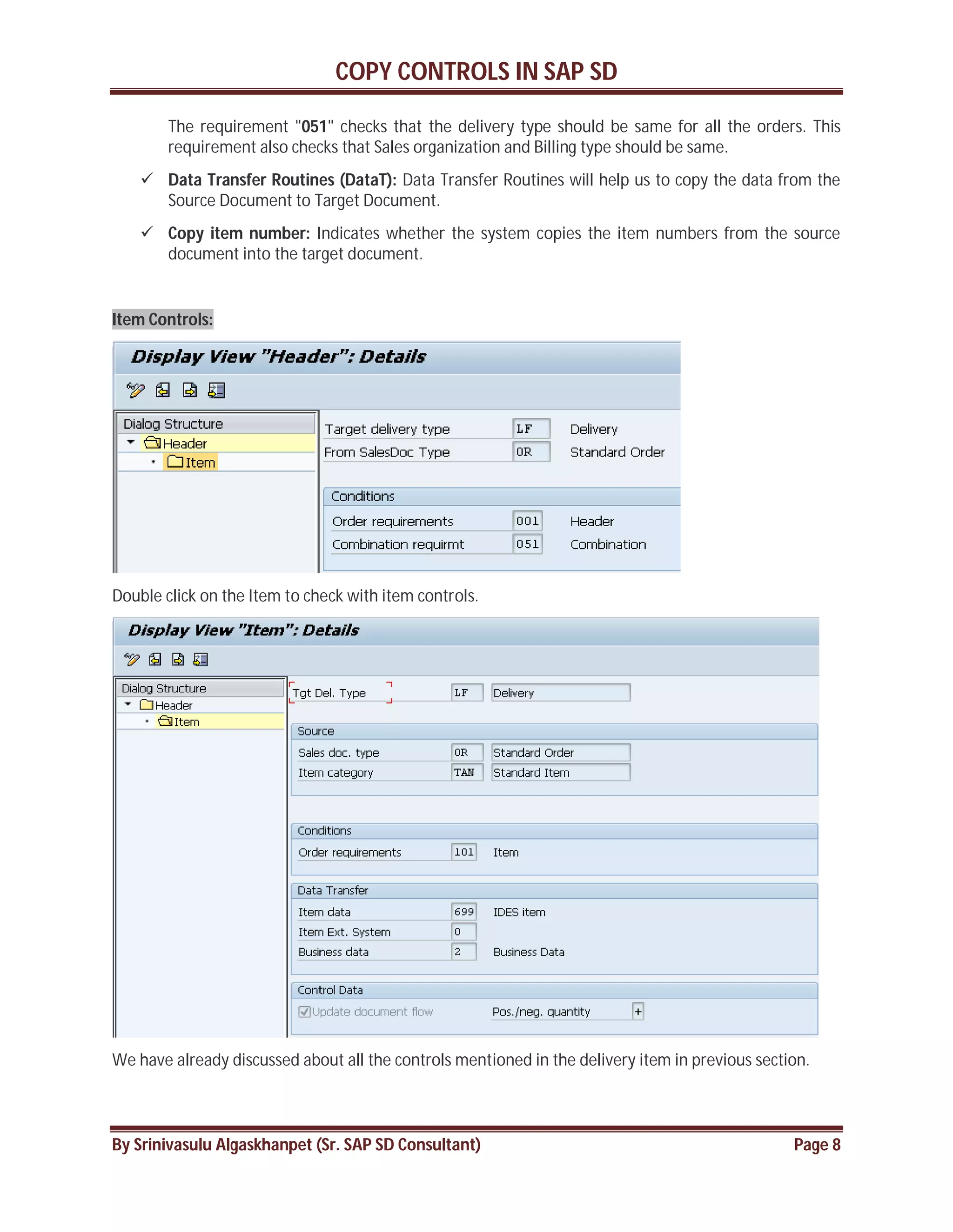 COPY CONTROLS IN SAP SD
By Srinivasulu Algaskhanpet (Sr. SAP SD Consultant) Page 8
The requirement "051" checks that the delivery type should be same for all the orders. This
requirement also checks that Sales organization and Billing type should be same.
 Data Transfer Routines (DataT): Data Transfer Routines will help us to copy the data from the
Source Document to Target Document.
 Copy item number: Indicates whether the system copies the item numbers from the source
document into the target document.
Item Controls:
Double click on the Item to check with item controls.
We have already discussed about all the controls mentioned in the delivery item in previous section.
 