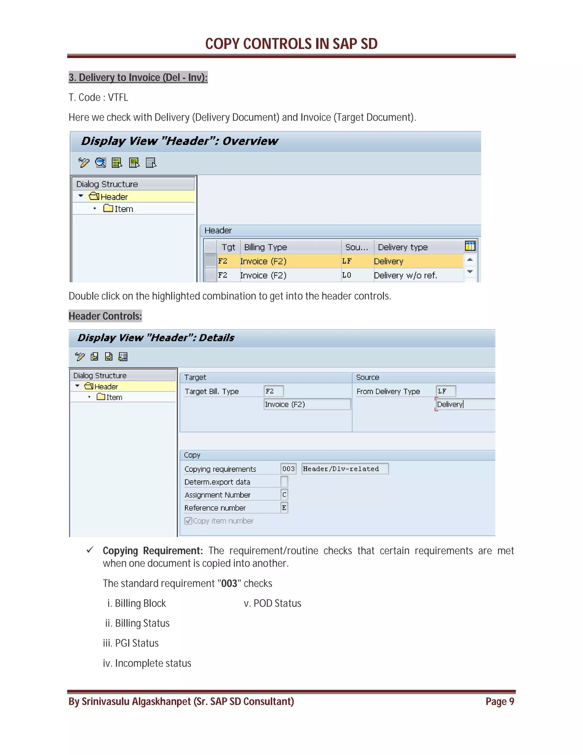 COPY CONTROLS IN SAP SD
By Srinivasulu Algaskhanpet (Sr. SAP SD Consultant) Page 9
3. Delivery to Invoice (Del - Inv):
T. Code : VTFL
Here we check with Delivery (Delivery Document) and Invoice (Target Document).
Double click on the highlighted combination to get into the header controls.
Header Controls:
 Copying Requirement: The requirement/routine checks that certain requirements are met
when one document is copied into another.
The standard requirement "003" checks
i. Billing Block v. POD Status
ii. Billing Status
iii. PGI Status
iv. Incomplete status
 