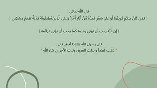 : ‫تعاىل‬ ‫هللا‬ ‫قال‬
} ‫ٍن‬‫ِكي‬ ‫ْس‬‫ِم‬ ‫ُم‬‫ا‬‫َع‬ ‫َط‬ ‫ٌة‬‫َي‬‫ِفْد‬ ‫ُه‬‫َن‬‫و‬‫ُق‬‫ي‬ ‫ِط‬‫ُي‬ ‫َن‬‫ِذي‬‫َّل‬‫ا‬ ‫ىَل‬‫َع‬‫َو‬ ۚ ‫َر‬‫َخ‬‫ُأ‬ ‫اٍم‬‫َّي‬‫َأ‬ ‫ْن‬‫ِّم‬ ‫ٌة‬‫َّد‬‫ِع‬‫َف‬ ‫ٍر‬‫َف‬ ‫َس‬ ‫ٰىَل‬‫َع‬ ‫ْو‬
‫َأ‬ ‫ا‬ ‫ًض‬‫ي‬‫ِر‬‫َّم‬ ‫م‬‫ُك‬‫ن‬‫ِم‬ ‫َن‬‫ا‬‫َك‬ ‫ن‬‫َم‬‫َف‬ {
) ‫عزائمه‬ ‫تؤتى‬ ‫أن‬ ‫يحب‬ ‫كما‬ ‫رخصه‬ ‫تؤتى‬ ‫أن‬ ‫يحب‬ ‫هللا‬ ‫إن‬ (
: ‫قال‬ ‫أفطر‬ ‫إذا‬ ‫ﷺ‬ ‫هللا‬ ‫رسول‬ ‫كان‬
" ‫هللا‬ ‫شاء‬ ‫إن‬ ‫األجر‬ ‫وثبت‬ ‫العروق‬ ‫وابتلت‬ ‫الظمأ‬ ‫ذهب‬ "
 