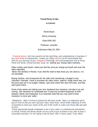 Financial Planning for Salon
onaDemand
Norda Bryan
DeVry University
Class ENG 062
Professor: Jennnifer
Submission May 23, 2021
Financial advice, don’t be scared to do the right thing, and understanding in business if
you want to be an entrepreneur, maybe you might need to cut off some people that
work for you because of your obligations financially and mismanagement due to hiring
friend and family, critical business issue, etc. starting your beauty salon business.
When renting each booth, make sure that the price you charge per booth will cover the
salon expenses.
Never hire families or friends. If you feel the need to help those you are close to, it is
not advisable.
Buying furniture and accessories for the salon and maintaining a budget is very
important: Example: I want to purchase ten salon chairs, stations, bowls brand new, but
the price was not in my budget; instead, I got used chairs that were 50% less, and they
were good chairs.
Some of the needs are making sure your Appliance has insurance and also is up and
running. Get insurance for employees just in case any accident happened at work
between clients and employees is an essential need that you may want to have
insurance to cover your salon.
Obligations, when it comes to paying the bill every month, there is a statement got to
pay on time so that you won’t get your salon close down, booth rental collecting on time
is essential to meet your knees at the end of the month to make sure those bills get paid
on time.
Hiring appropriate people employees to be in your salon in a professional atmosphere
is critical. Friends and family should not be a part of your business if you plan to have a
successful business; I’m not saying it will not work. Still, in many cases, it can affect
 