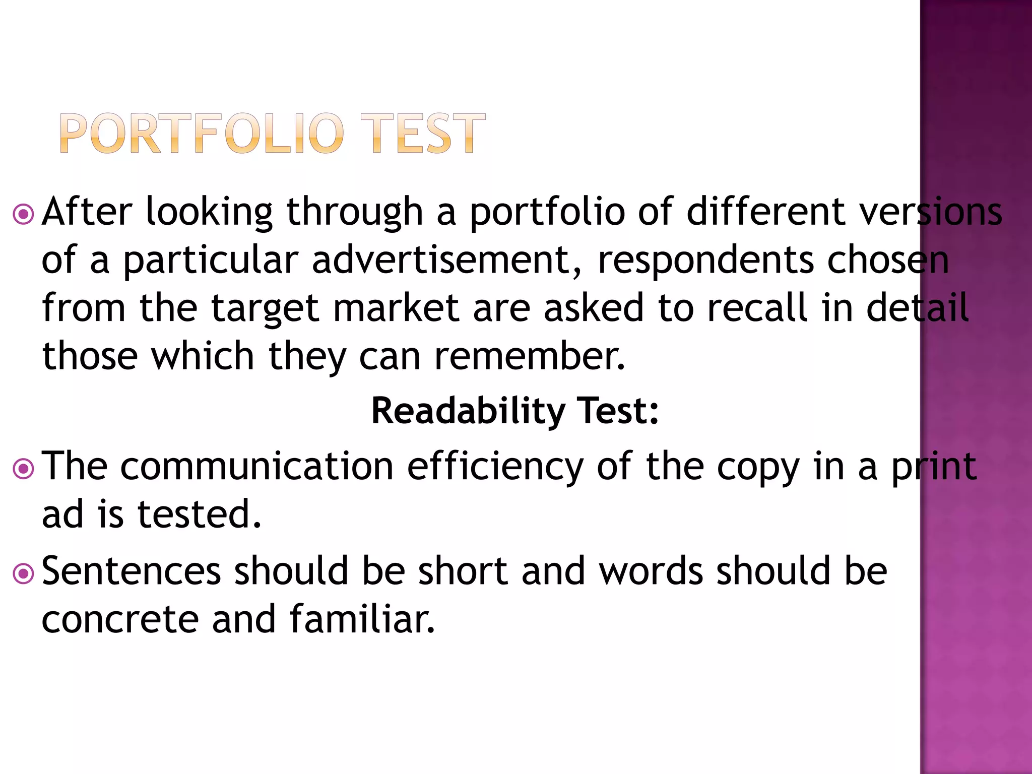  After

looking through a portfolio of different versions
of a particular advertisement, respondents chosen
from the target market are asked to recall in detail
those which they can remember.
Readability Test:

 The

communication efficiency of the copy in a print
ad is tested.
 Sentences should be short and words should be
concrete and familiar.

 