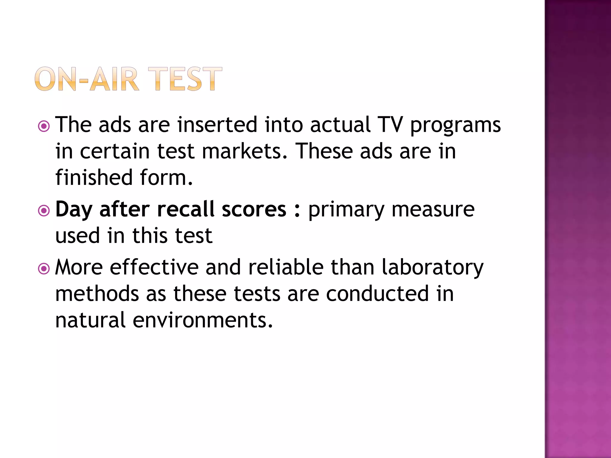  The

ads are inserted into actual TV programs
in certain test markets. These ads are in
finished form.
 Day after recall scores : primary measure
used in this test
 More effective and reliable than laboratory
methods as these tests are conducted in
natural environments.

 