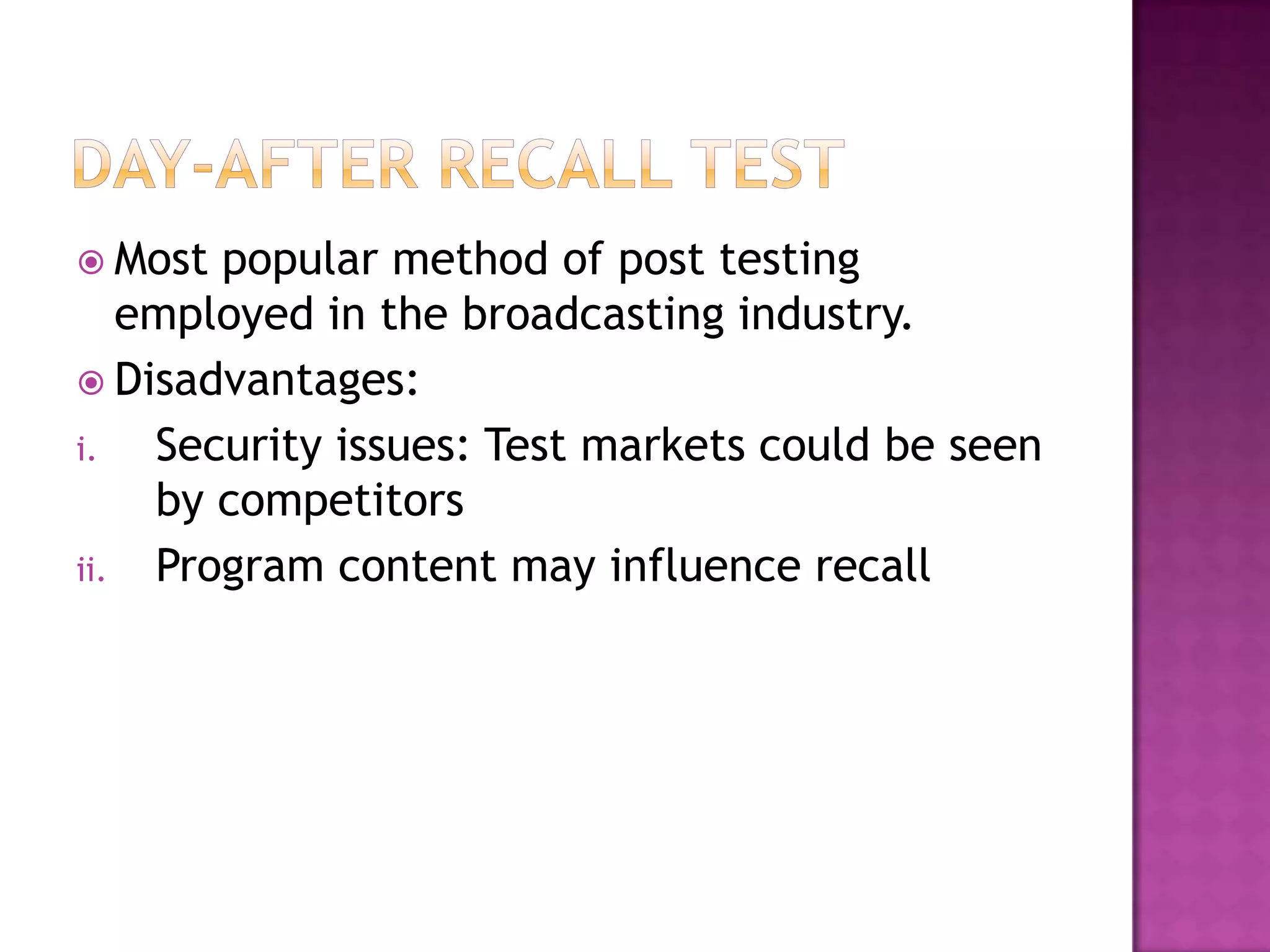  Most

popular method of post testing
employed in the broadcasting industry.
 Disadvantages:
i.
Security issues: Test markets could be seen
by competitors
ii. Program content may influence recall

 