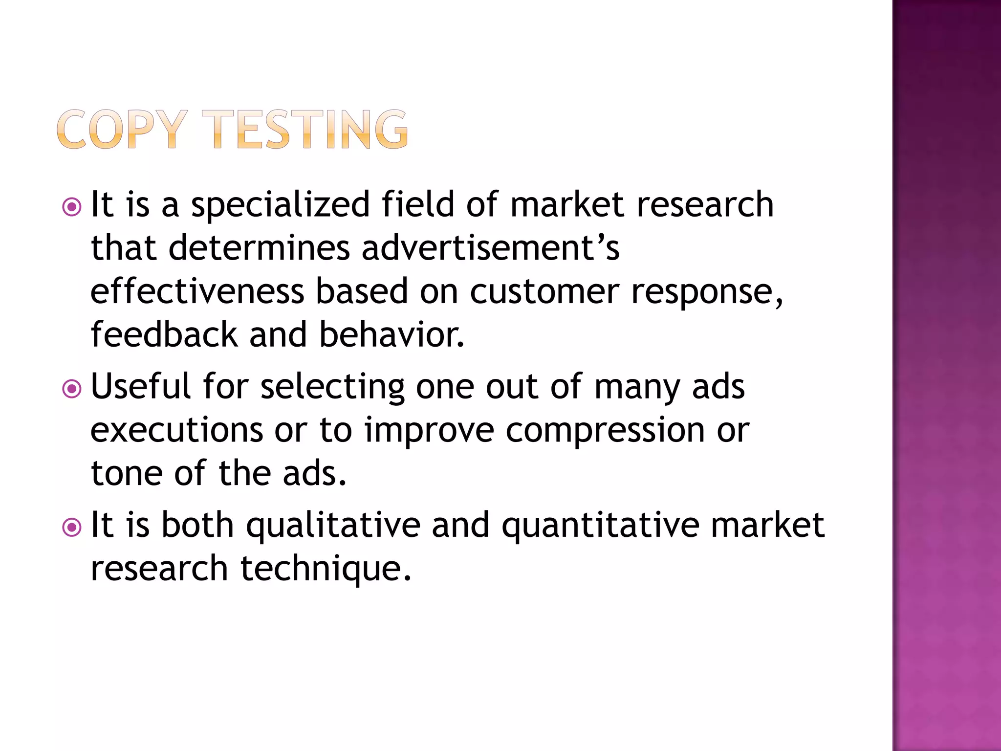  It

is a specialized field of market research
that determines advertisement’s
effectiveness based on customer response,
feedback and behavior.
 Useful for selecting one out of many ads
executions or to improve compression or
tone of the ads.
 It is both qualitative and quantitative market
research technique.

 