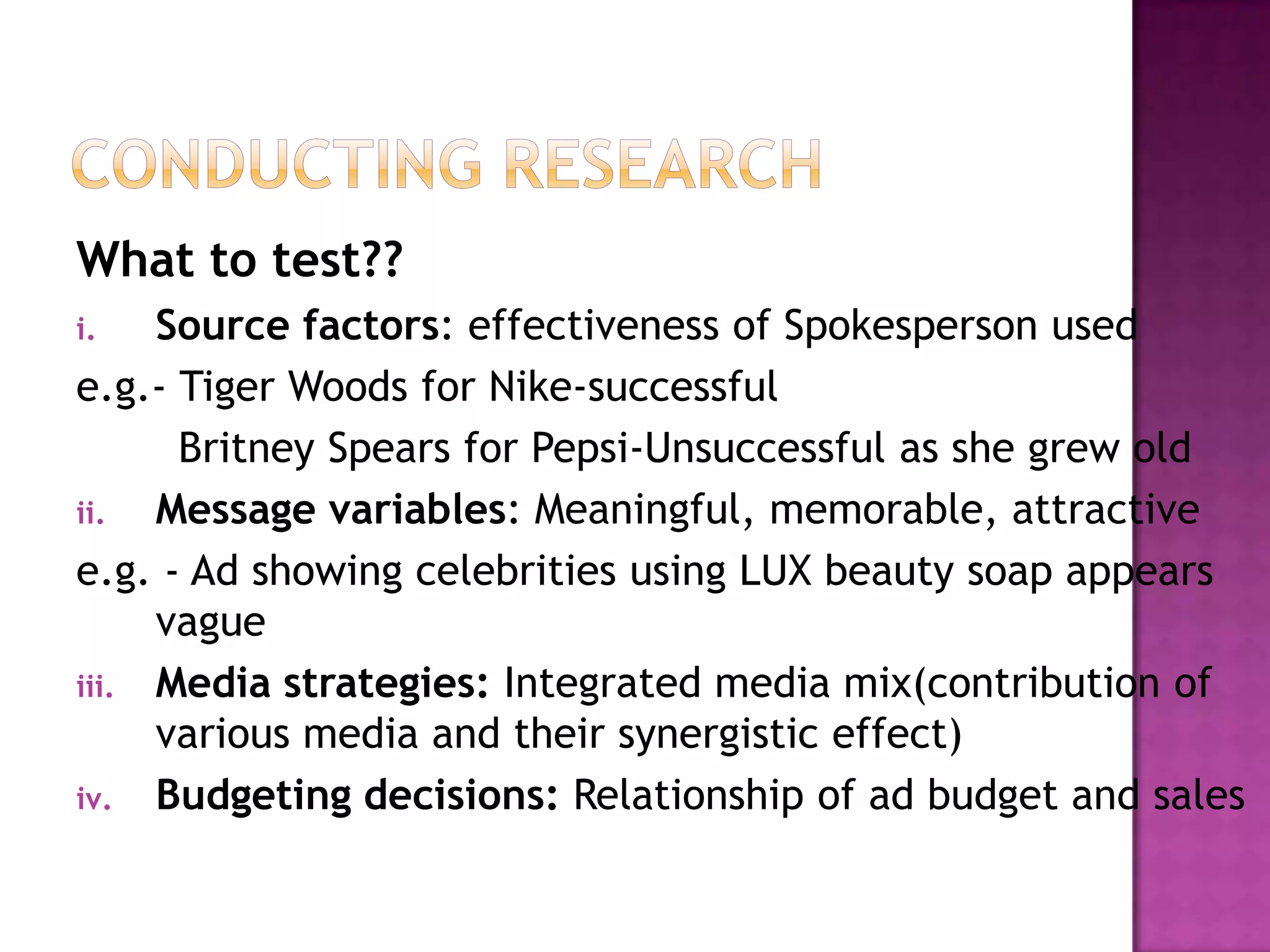 What to test??
Source factors: effectiveness of Spokesperson used
e.g.- Tiger Woods for Nike-successful
Britney Spears for Pepsi-Unsuccessful as she grew old
ii.
Message variables: Meaningful, memorable, attractive
e.g. - Ad showing celebrities using LUX beauty soap appears
vague
iii. Media strategies: Integrated media mix(contribution of
various media and their synergistic effect)
iv. Budgeting decisions: Relationship of ad budget and sales
i.

 