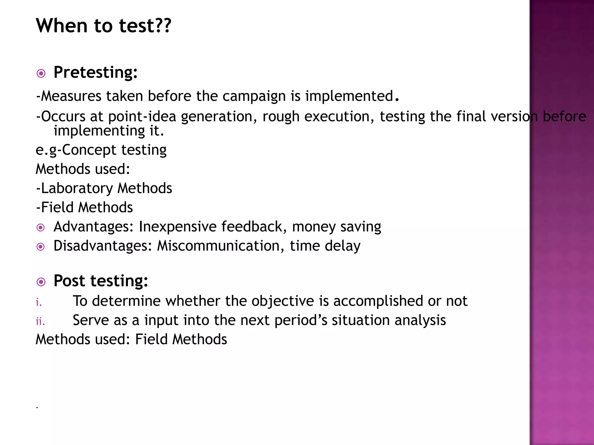 When to test??


Pretesting:

-Measures taken before the campaign is implemented.
-Occurs at point-idea generation, rough execution, testing the final version before
implementing it.
e.g-Concept testing
Methods used:
-Laboratory Methods
-Field Methods
 Advantages: Inexpensive feedback, money saving
 Disadvantages: Miscommunication, time delay


Post testing:

To determine whether the objective is accomplished or not
ii.
Serve as a input into the next period’s situation analysis
Methods used: Field Methods
i.

-

 