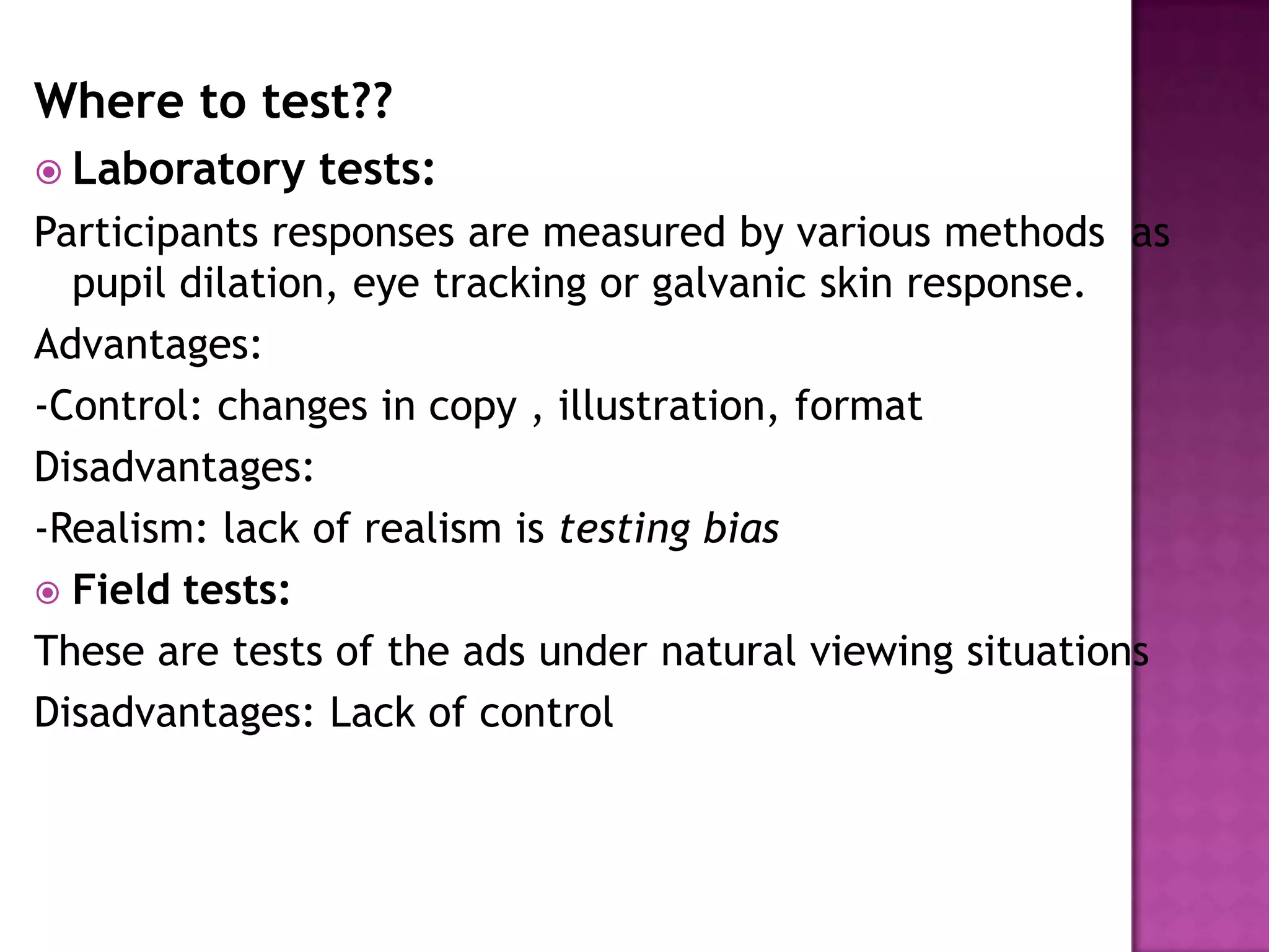 Where to test??
 Laboratory

tests:

Participants responses are measured by various methods as
pupil dilation, eye tracking or galvanic skin response.
Advantages:
-Control: changes in copy , illustration, format
Disadvantages:
-Realism: lack of realism is testing bias
 Field tests:
These are tests of the ads under natural viewing situations
Disadvantages: Lack of control

 