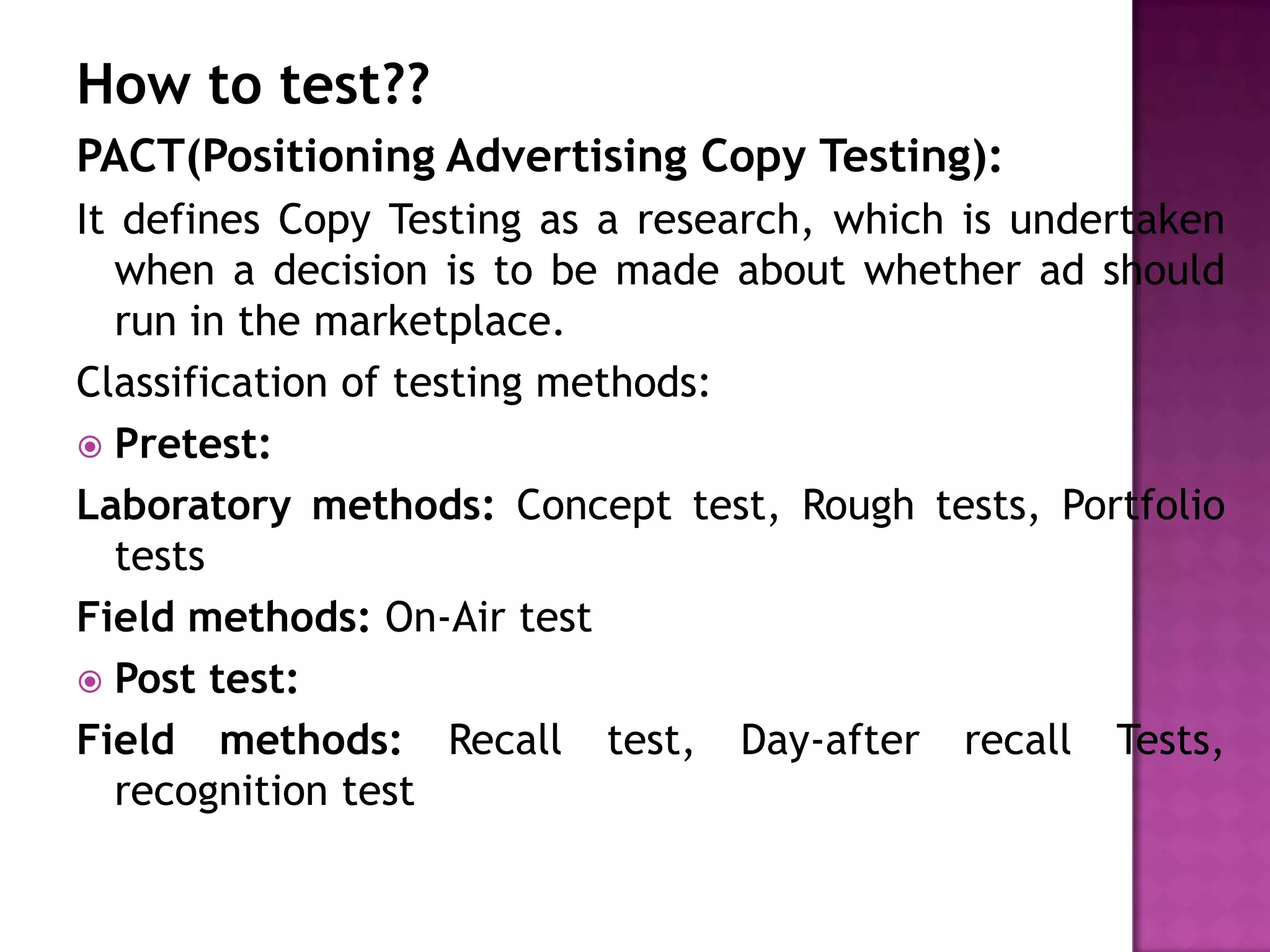 How to test??
PACT(Positioning Advertising Copy Testing):
It defines Copy Testing as a research, which is undertaken
when a decision is to be made about whether ad should
run in the marketplace.
Classification of testing methods:
 Pretest:
Laboratory methods: Concept test, Rough tests, Portfolio
tests
Field methods: On-Air test
 Post test:
Field methods: Recall test, Day-after recall Tests,
recognition test

 