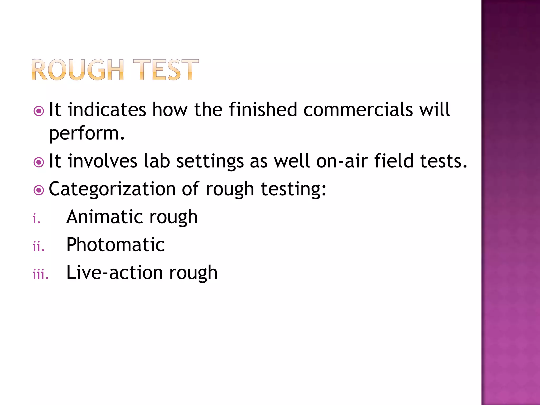  It

indicates how the finished commercials will
perform.
 It involves lab settings as well on-air field tests.
 Categorization of rough testing:
i.
Animatic rough
ii. Photomatic
iii. Live-action rough

 