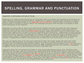 SPELLING, GRAMMAR AND PUNCTUATION
Veganism: A philosophy and way of living.
Veganism is a widely controversial way of living that seeks to exclude the exploitation of animals for
food, clothing, testing and entertainment. Veganuary is a global campaign that launched in January
2014 to help encourage people to try veganism for the month of January. With a success of 3,200
people ready to commit in January 2014, the campaign has gone from strength to strength to help
raise awareness of this lifestyle.
Veganism not only helps to reduce the suf fering of animals and help the planet but also improves
personal health. Due to the fact vegans do not eat animals or their products, they must find the
essential nutrients they need from plant-based sources, vegan alternatives and fortified foods. This
means that vegans eat a lot more fruits and vegetables than omnivores. Vegans get the most amount
of nutrients they can from their food and are keen to make sure they know how to get everything they
need such as iron. However, vitamin B12 is a vitamin that can be hard for vegans to obtain as it is
found in meat, which is created by bacteria but is also added to fortified foods such as breakfast
cereals. A supplement of B12 is the easiest way to make sure you do not lack it in your diet.
Not only do vegans tend to be more well informed of what their body needs and what their food
contains but avoiding meat and animal products can help to virtually eliminate the most severe
diseases such as cardiovascular disease, obesity, type 2 diabetes, diverticulosis and e. coli infections.
A vegan diet can be more beneficial to women as PMS symptoms become less intense or disappear
altogether. This is due to the elimination of dairy from their diet.
Veganism helps the environment and helps to stop excess greenhouse gases. Over 70 billion land
animals such as cows, pigs and chickens are specifically bred, farmed and killed for food every year.
This does not include sea creatures and other animals bred for fur and skin trades. The meat industry
has a big impact on the environment and how we use our natural resources. 70% of fresh water is used
for the meat industry and for example, it takes 2500 gallons of water to produce 1 pound of beef. This
is equivalent to 100 pounds of wheat. 70% of the worlds grain harvest is fed to livestock while the
other 30% is used for the entire world’s population. Only 50% of the grain harvested could feed all the
starving people in the world if only people would stop eating meat.
 