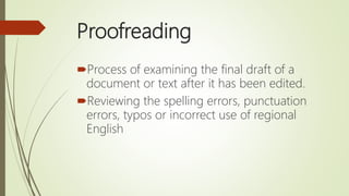 Proofreading
Process of examining the final draft of a
document or text after it has been edited.
Reviewing the spelling errors, punctuation
errors, typos or incorrect use of regional
English
 