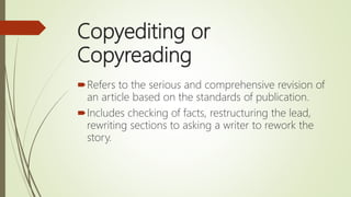 Copyediting or
Copyreading
Refers to the serious and comprehensive revision of
an article based on the standards of publication.
Includes checking of facts, restructuring the lead,
rewriting sections to asking a writer to rework the
story.
 