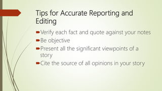Tips for Accurate Reporting and
Editing
Verify each fact and quote against your notes
Be objective
Present all the significant viewpoints of a
story
Cite the source of all opinions in your story
 