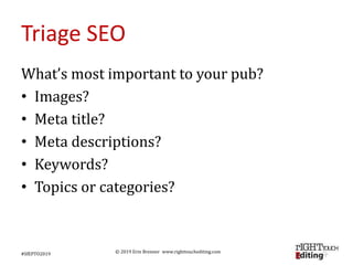 © 2019 Erin Brenner www.righttouchediting.com
Triage SEO
What’s most important to your pub?
• Images?
• Meta title?
• Meta descriptions?
• Keywords?
• Topics or categories?
#SfEPTO2019
 
