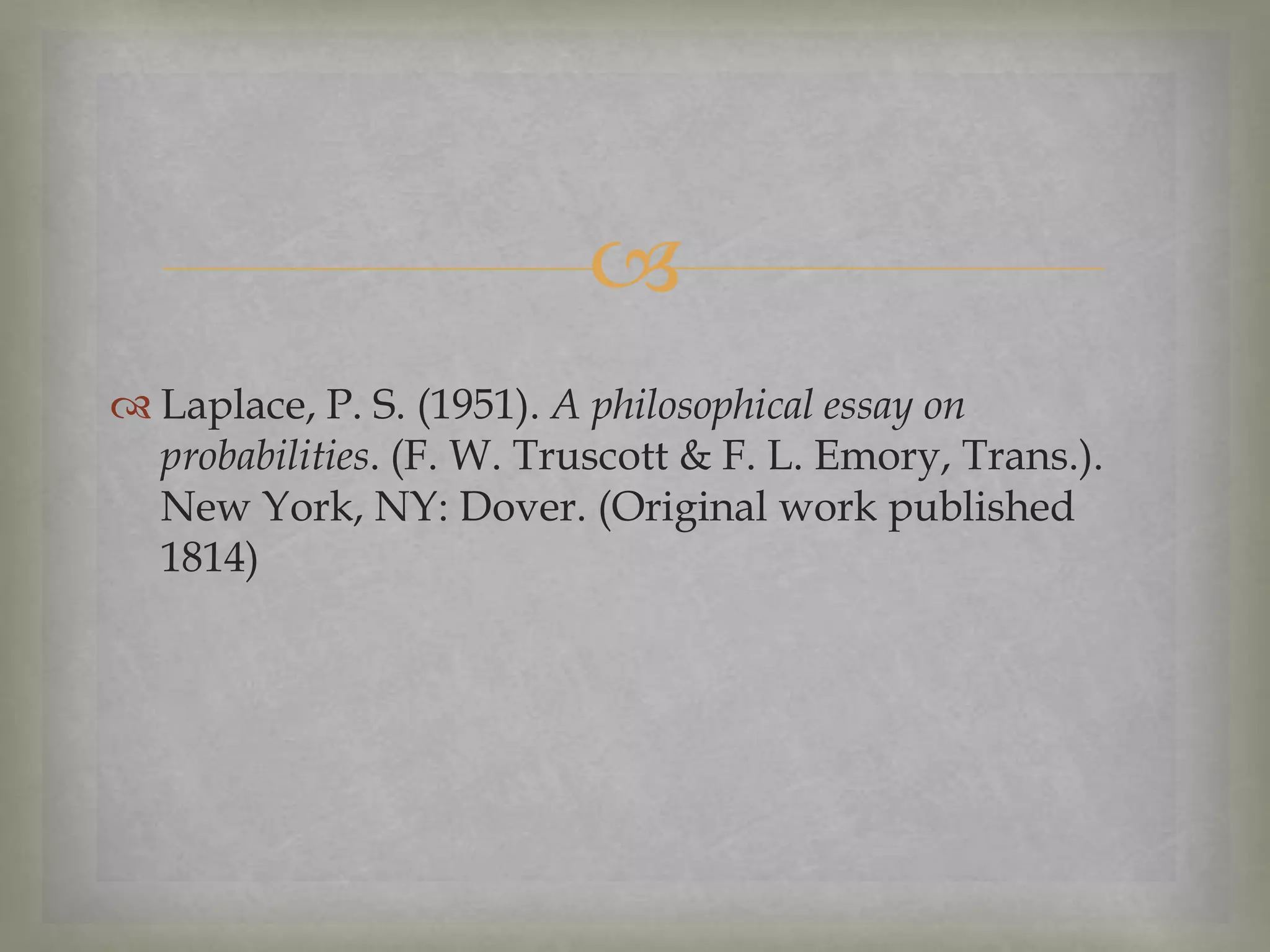 
 Laplace, P. S. (1951). A philosophical essay on
probabilities. (F. W. Truscott & F. L. Emory, Trans.).
New York, NY: Dover. (Original work published
1814)

 