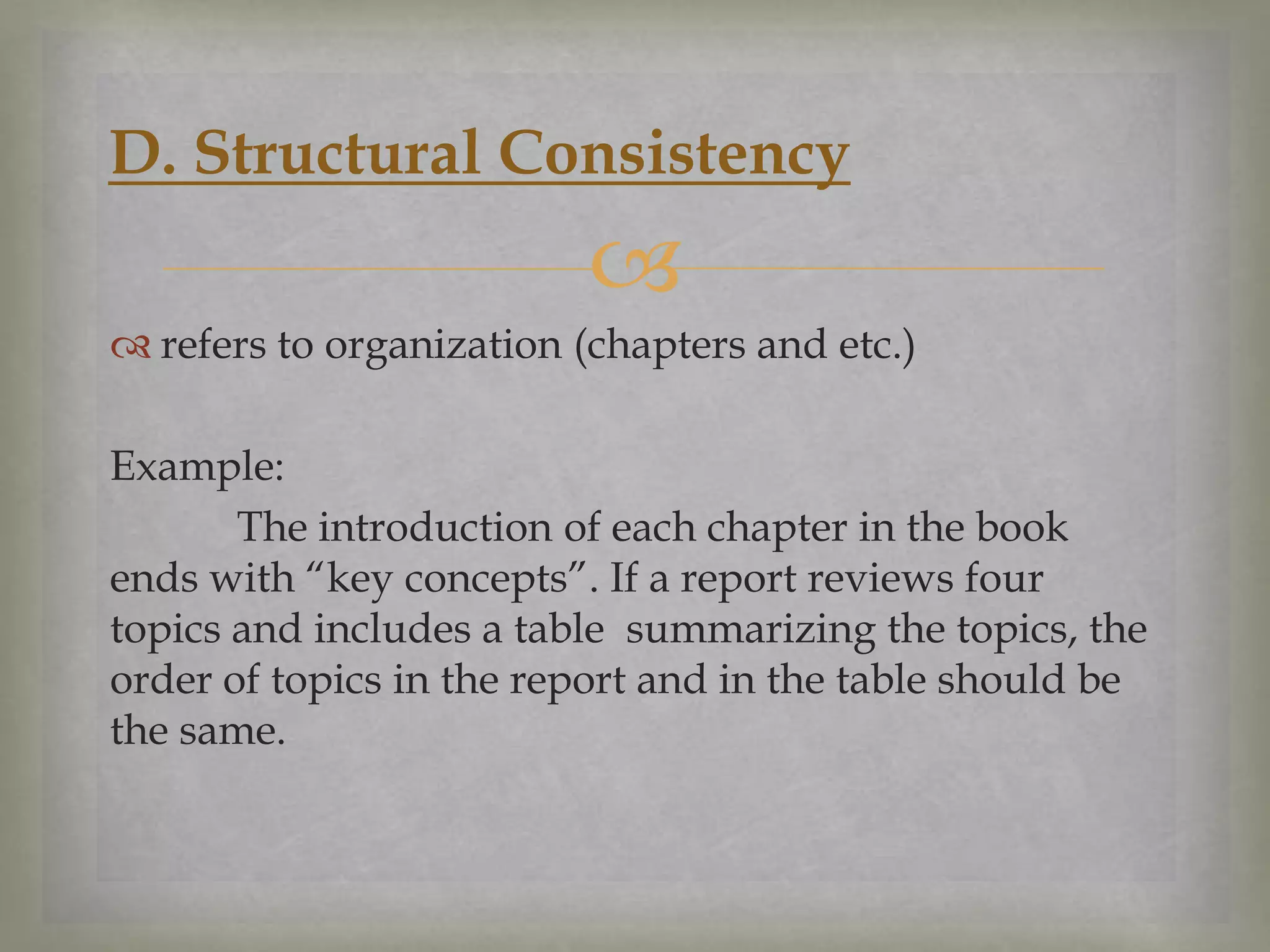 D. Structural Consistency


 refers to organization (chapters and etc.)

Example:
The introduction of each chapter in the book
ends with “key concepts”. If a report reviews four
topics and includes a table summarizing the topics, the
order of topics in the report and in the table should be
the same.

 