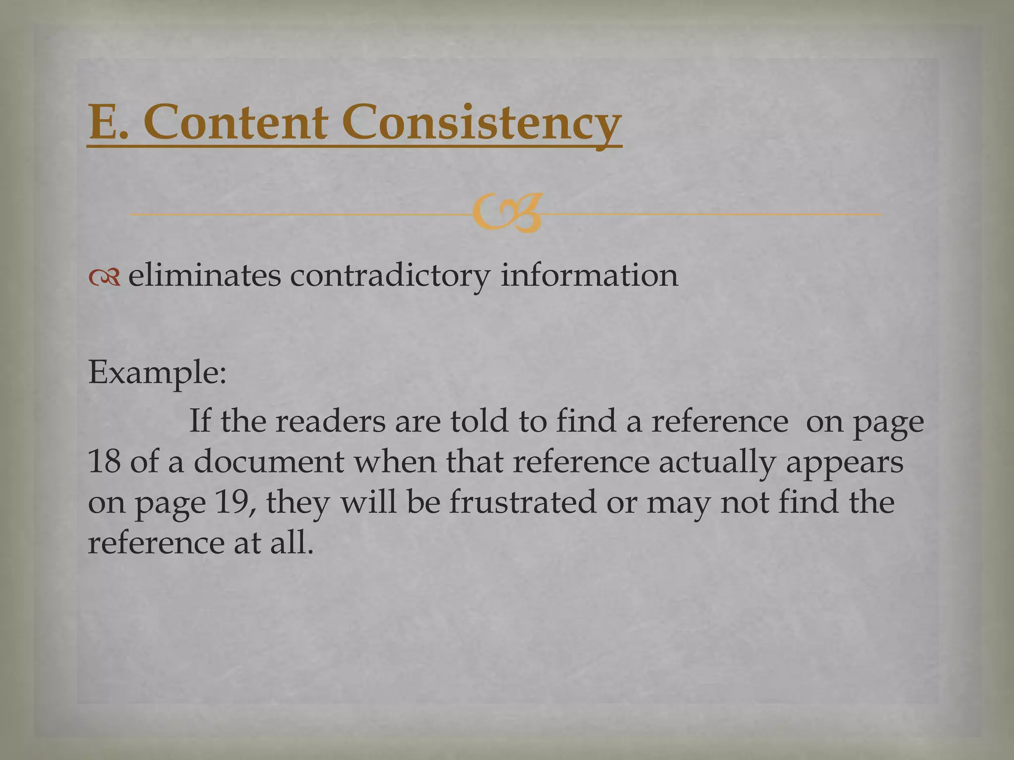 E. Content Consistency


 eliminates contradictory information

Example:
If the readers are told to find a reference on page
18 of a document when that reference actually appears
on page 19, they will be frustrated or may not find the
reference at all.

 