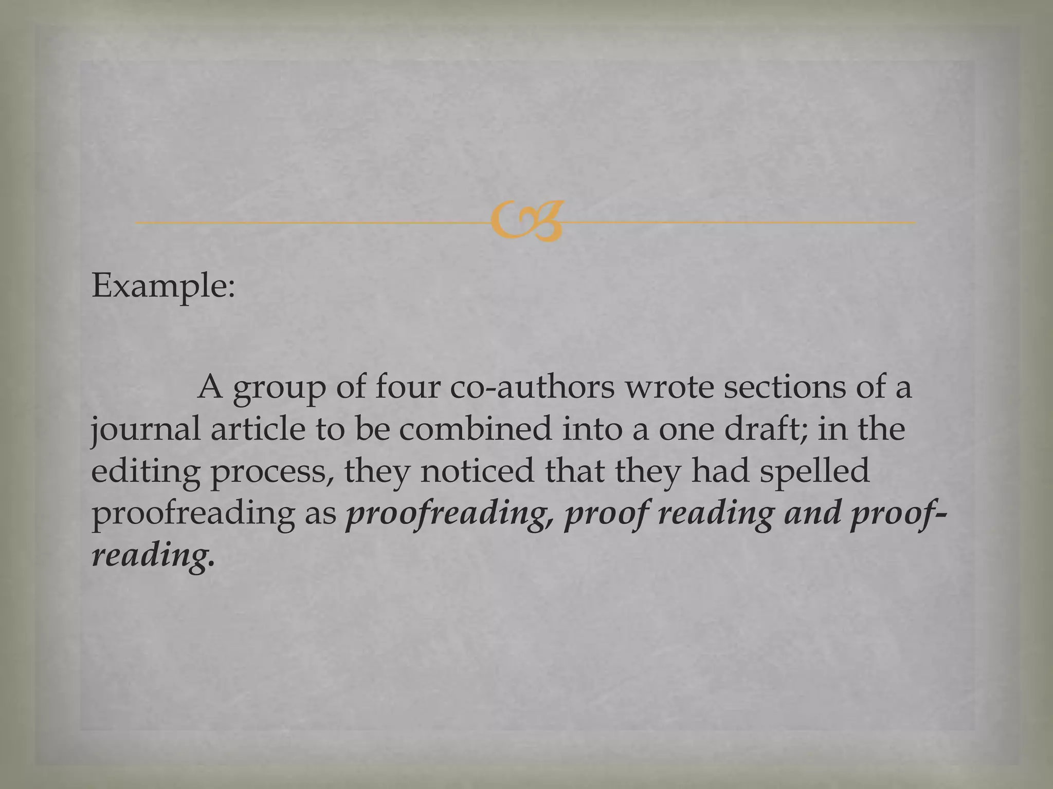 
Example:

A group of four co-authors wrote sections of a
journal article to be combined into a one draft; in the
editing process, they noticed that they had spelled
proofreading as proofreading, proof reading and proofreading.

 