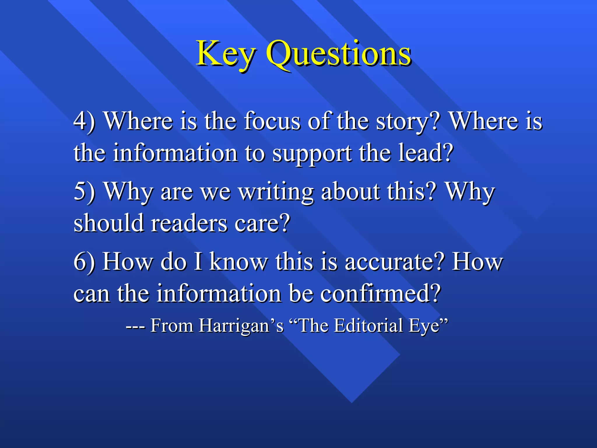 Key Questions
4) Where is the focus of the story? Where is
the information to support the lead?
5) Why are we writing about this? Why
should readers care?
6) How do I know this is accurate? How
can the information be confirmed?
    --- From Harrigan’s “The Editorial Eye”
 