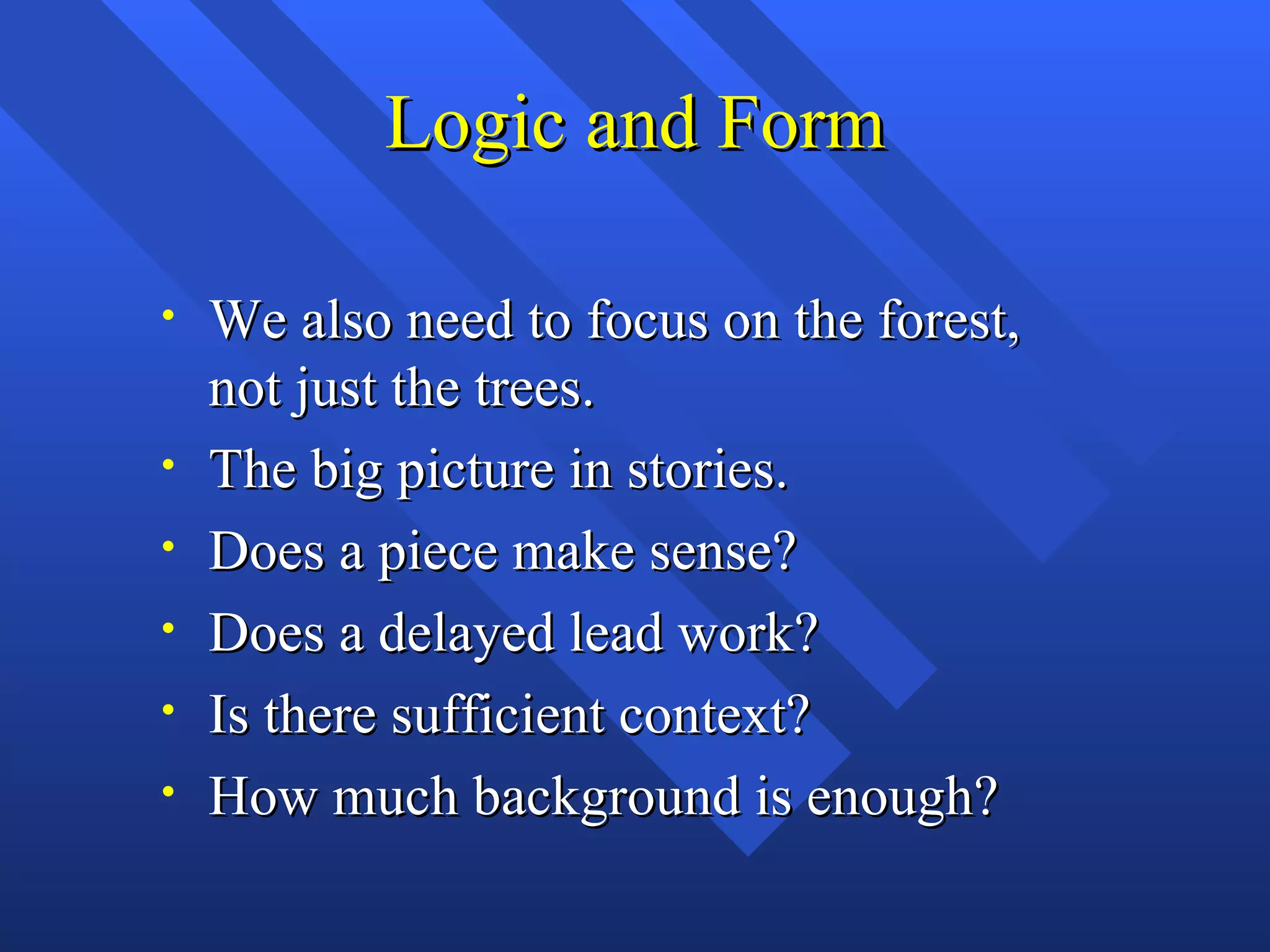 Logic and Form

•   We also need to focus on the forest,
    not just the trees.
•   The big picture in stories.
•   Does a piece make sense?
•   Does a delayed lead work?
•   Is there sufficient context?
•   How much background is enough?
 
