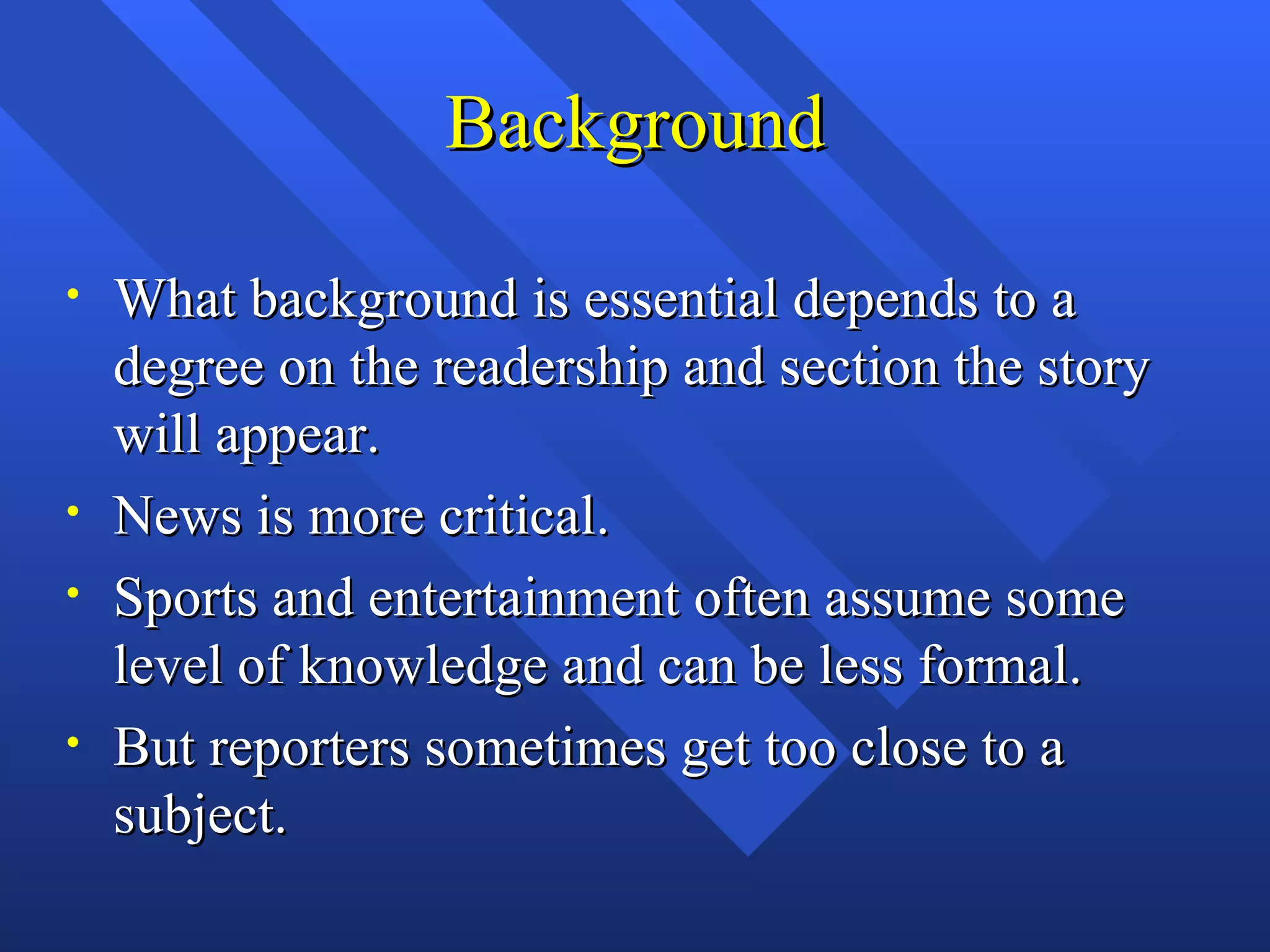 Background

•   What background is essential depends to a
    degree on the readership and section the story
    will appear.
•   News is more critical.
•   Sports and entertainment often assume some
    level of knowledge and can be less formal.
•   But reporters sometimes get too close to a
    subject.
 