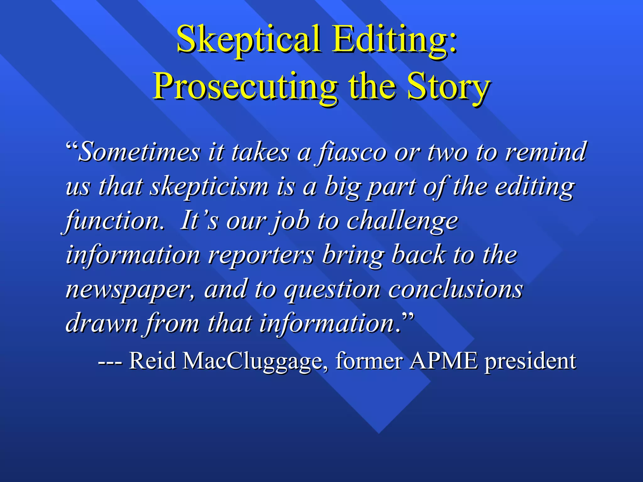 Skeptical Editing:
       Prosecuting the Story
“Sometimes it takes a fiasco or two to remind
us that skepticism is a big part of the editing
function. It’s our job to challenge
information reporters bring back to the
newspaper, and to question conclusions
drawn from that information.”
  --- Reid MacCluggage, former APME president
 
