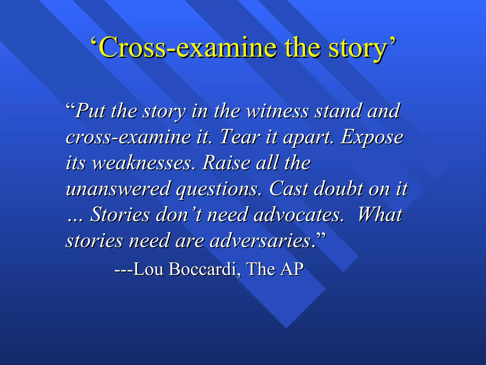 ‘Cross-examine the story’

“Put the story in the witness stand and
cross-examine it. Tear it apart. Expose
its weaknesses. Raise all the
unanswered questions. Cast doubt on it
… Stories don’t need advocates. What
stories need are adversaries.”
     ---Lou Boccardi, The AP
 