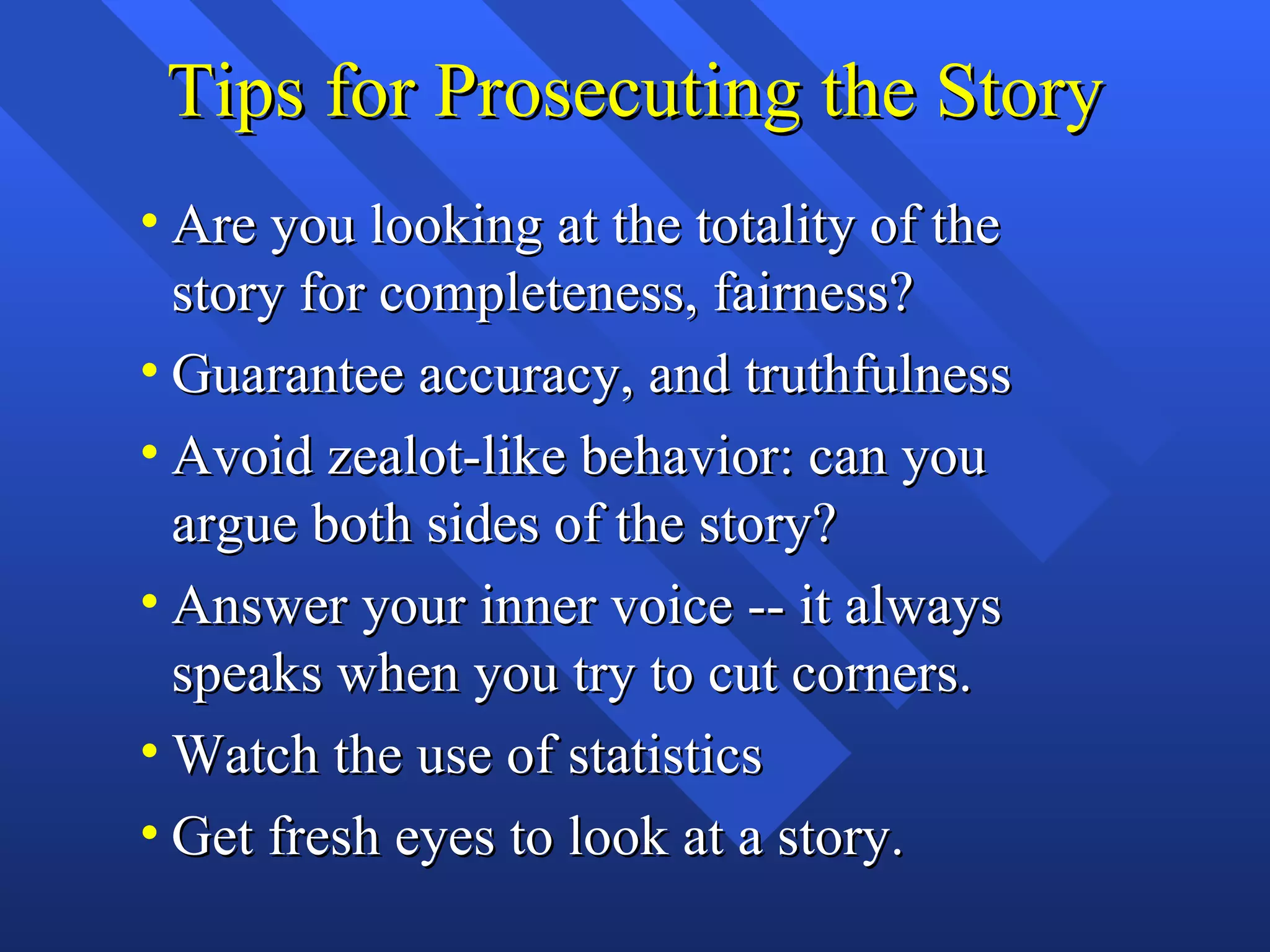 Tips for Prosecuting the Story
• Are you looking at the totality of the
  story for completeness, fairness?
• Guarantee accuracy, and truthfulness
• Avoid zealot-like behavior: can you
  argue both sides of the story?
• Answer your inner voice -- it always
  speaks when you try to cut corners.
• Watch the use of statistics
• Get fresh eyes to look at a story.
 