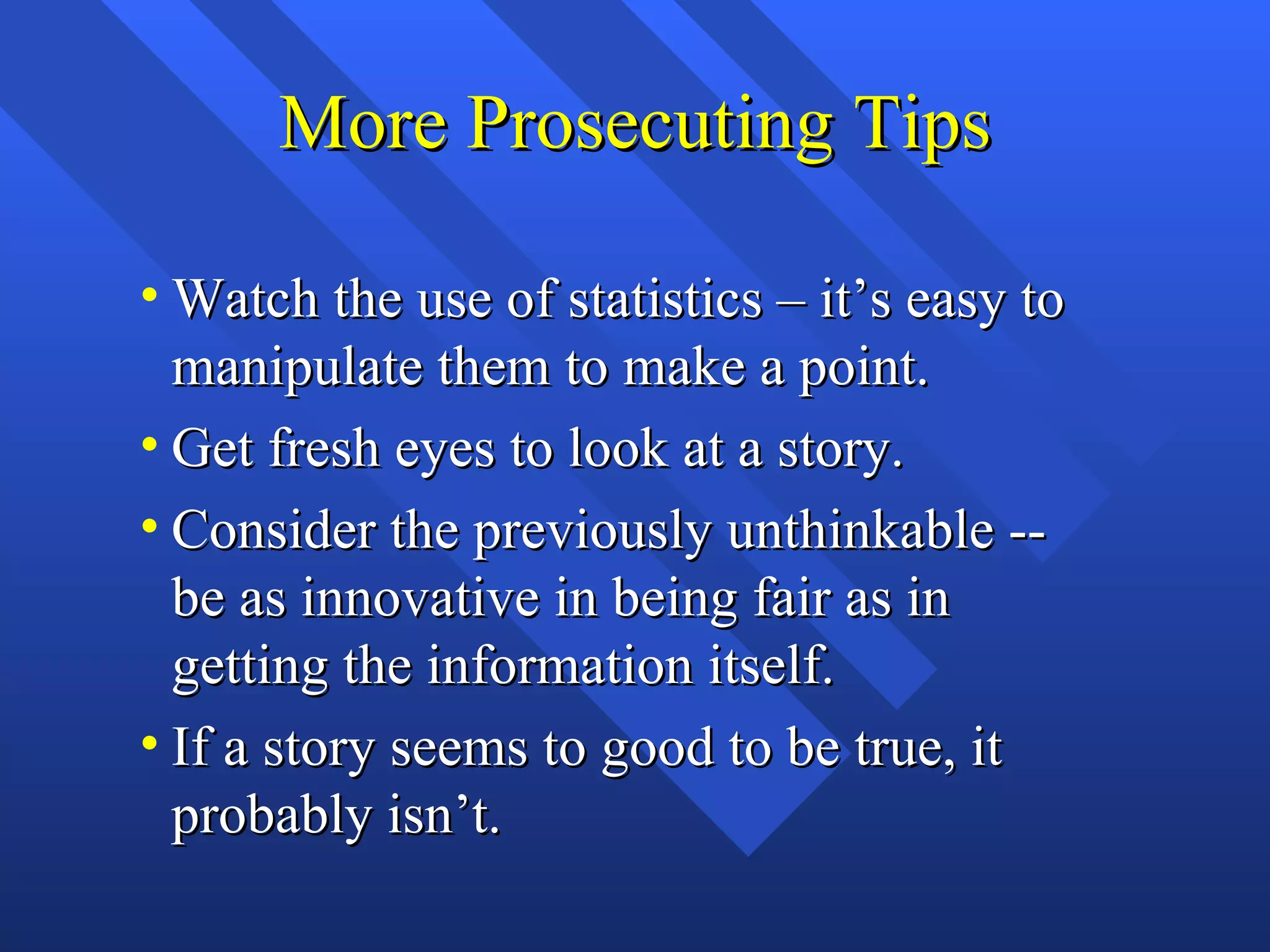 More Prosecuting Tips

• Watch the use of statistics – it’s easy to
  manipulate them to make a point.
• Get fresh eyes to look at a story.
• Consider the previously unthinkable --
  be as innovative in being fair as in
  getting the information itself.
• If a story seems to good to be true, it
  probably isn’t.
 