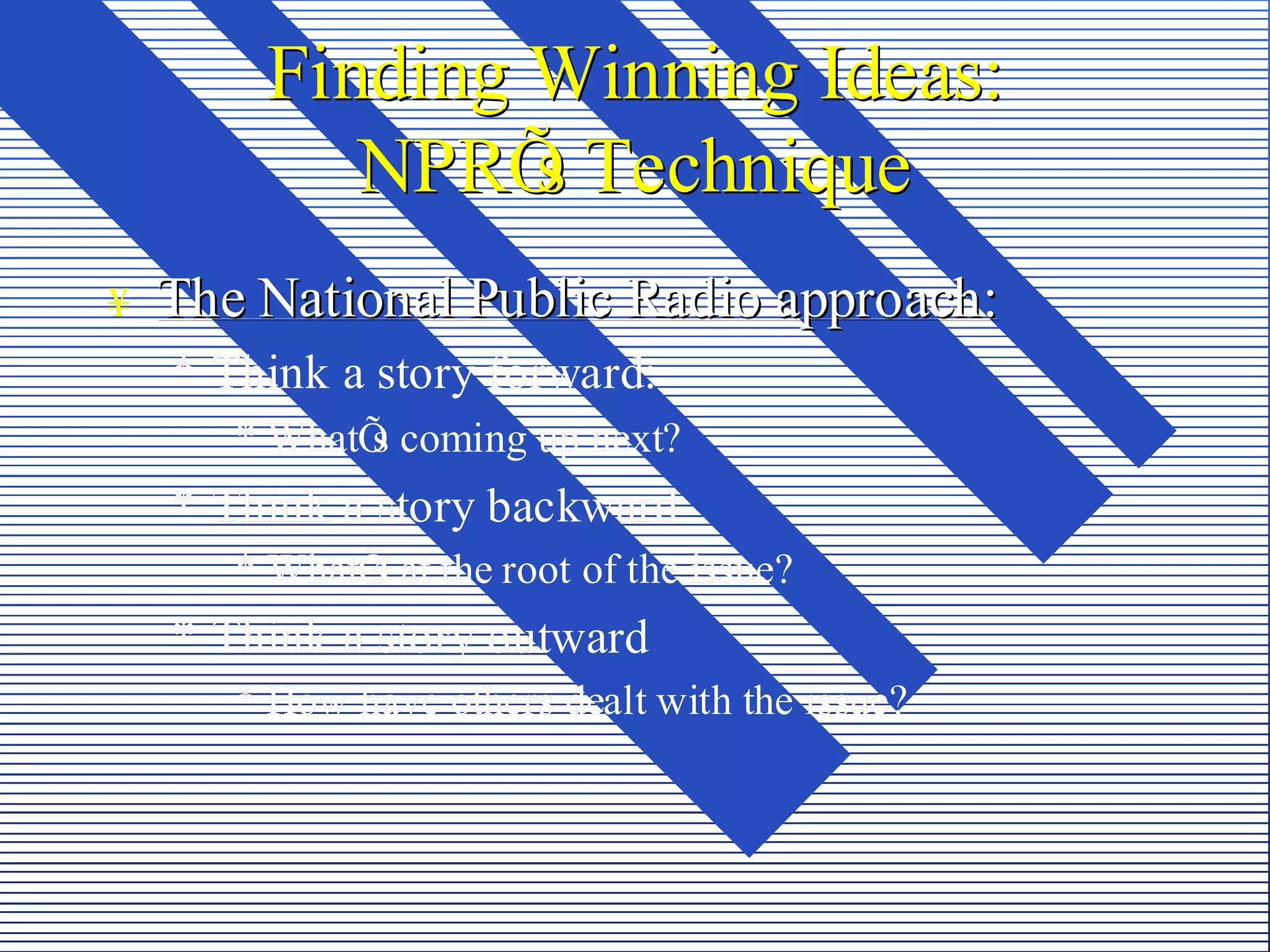 Finding Winning Ideas:
           NPRÕ Technique
                s
¥   The National Public Radio approach:
    * Think a story forward:
       * WhatÕ coming up next?
             s
    * Think a story backward
       * WhatÕ at the root of the issue?
             s
    * Think a story outward
       * How have others dealt with the issue?
 