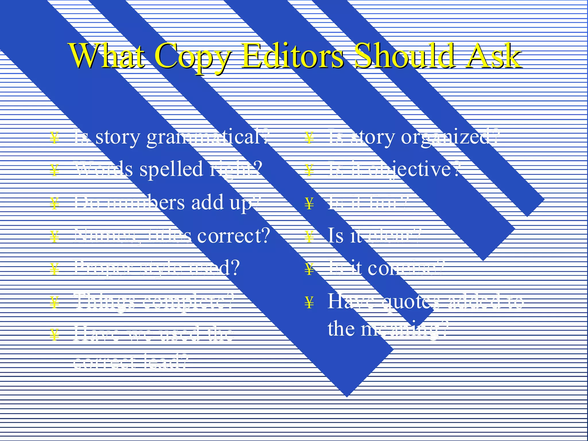 What Copy Editors Should Ask

¥   Is story grammatical?    ¥   Is story organized?
¥   Words spelled right?     ¥   Is it objective?
¥   Do numbers add up?       ¥   Is it fair?
¥   Names, titles correct?   ¥   Is it clear?
¥   Proper style used?       ¥   Is it concise?
¥   Things complete?         ¥   Have quotes added to
¥   Have we used the             the meaning?
    correct lead?
 