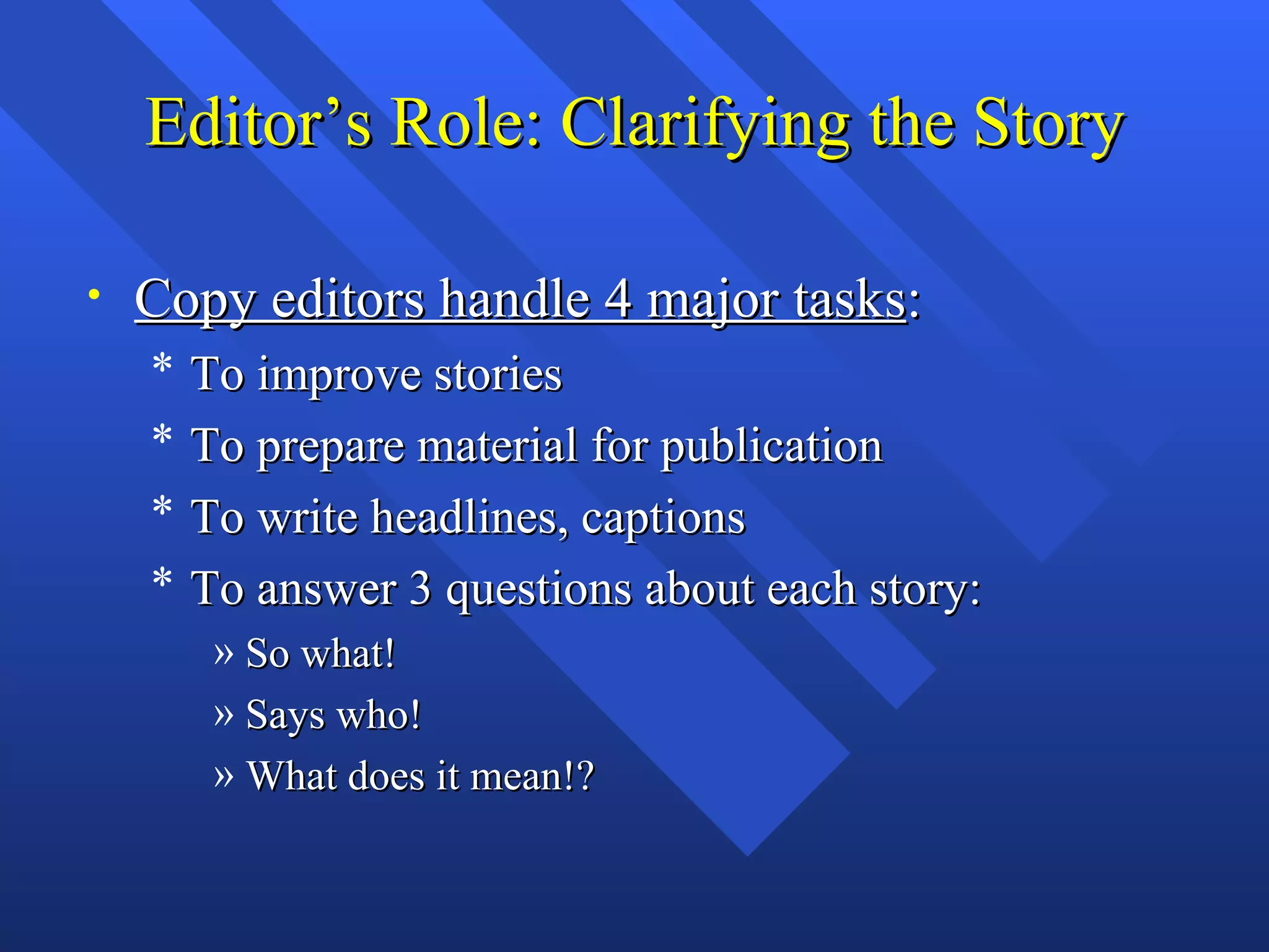 Editor’s Role: Clarifying the Story

•   Copy editors handle 4 major tasks:
    *   To improve stories
    *   To prepare material for publication
    *   To write headlines, captions
    *   To answer 3 questions about each story:
         » So what!
         » Says who!
         » What does it mean!?
 